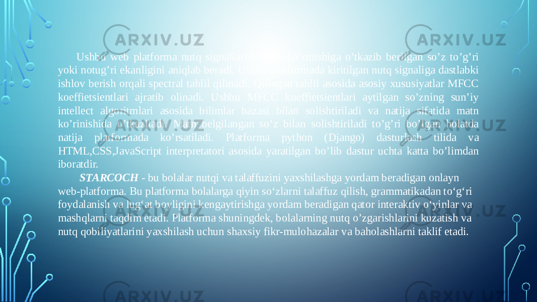 Ushbu web platforma nutq signallarini matn ko’rinishiga o’tkazib berilgan so’z to’g’ri yoki notug’ri ekanligini aniqlab beradi. Ushbu platformada kiritilgan nutq signaliga dastlabki ishlov berish orqali spectral tahlil qilinadi. Qilingan tahlil asosida asosiy xususiyatlar MFCC koeffietsientlari ajratib olinadi. Ushbu MFCC koeffietsientlari aytilgan so’zning sun’iy intellect algoritmlari asosida bilimlar bazasi bilan solishtiriladi va natija sifatida matn ko’rinishida o’tkaziladi. Matn belgilangan so’z bilan solishtiriladi to’g’ri bo’lgan holatda natija platformada ko’rsatiladi. Platforma python (Django) dasturlash tilida va HTML,CSS,JavaScript interpretatori asosida yaratilgan bo’lib dastur uchta katta bo’limdan iboratdir.   STARCOCH - bu bolalar nutqi va talaffuzini yaxshilashga yordam beradigan onlayn web-platforma. Bu platforma bolalarga qiyin so‘zlarni talaffuz qilish, grammatikadan to‘g‘ri foydalanish va lug‘at boyligini kengaytirishga yordam beradigan qator interaktiv o‘yinlar va mashqlarni taqdim etadi. Platforma shuningdek, bolalarning nutq o’zgarishlarini kuzatish va nutq qobiliyatlarini yaxshilash uchun shaxsiy fikr-mulohazalar va baholashlarni taklif etadi. 