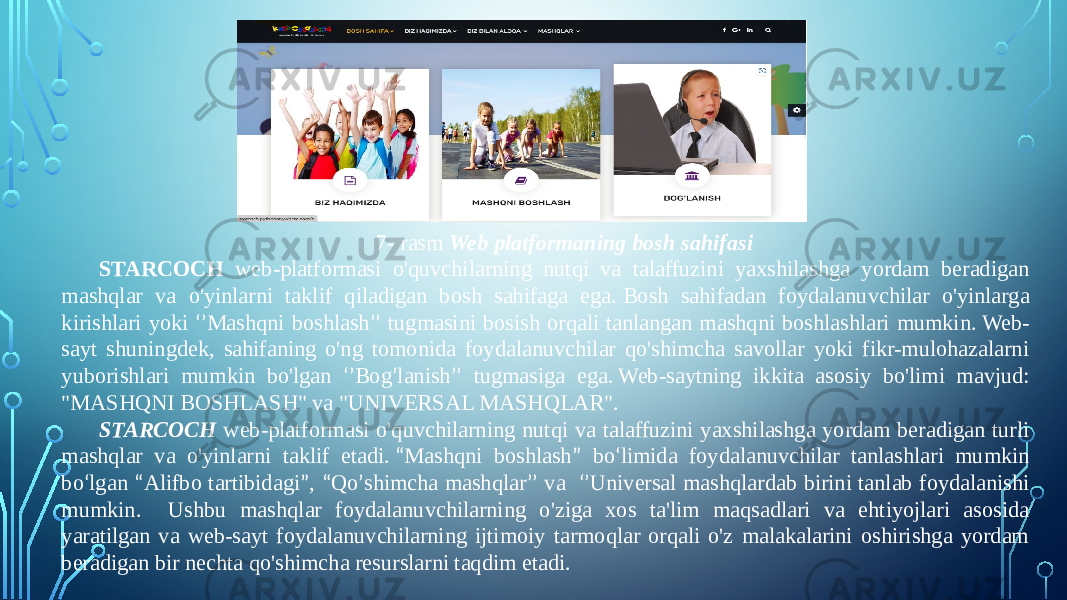 7- rasm Web platformaning bosh sahifasi STARCOCH web-platformasi o&#39;quvchilarning nutqi va talaffuzini yaxshilashga yordam beradigan mashqlar va o&#39;yinlarni taklif qiladigan bosh sahifaga ega.   Bosh sahifadan foydalanuvchilar o&#39;yinlarga kirishlari yoki ‘’ Mashqni boshlash ’’ tugmasini bosish orqali tanlangan mashqni boshlashlari mumkin.   Web- sayt shuningdek, sahifaning o&#39;ng tomonida foydalanuvchilar qo&#39;shimcha savollar yoki fikr-mulohazalarni yuborishlari mumkin bo&#39;lgan ‘’ Bog ’ lanish ’’ tugmasiga ega.   Web-saytning ikkita asosiy bo&#39;limi mavjud: &#34;MASHQNI BOSHLASH&#34; va &#34;UNIVERSAL MASHQLAR&#34;. STARCOCH web-platformasi o&#39;quvchilarning nutqi va talaffuzini yaxshilashga yordam beradigan turli mashqlar va o&#39;yinlarni taklif etadi.  “ Mashqni boshlash ” bo ‘ limida foydalanuvchilar tanlashlari mumkin bo ‘ lgan “ Alifbo tartibidagi ” , “ Qo ’ shimcha mashqlar ’’ va ‘’ Universal mashqlardab birini tanlab foydalanishi mumkin. Ushbu mashqlar foydalanuvchilarning o&#39;ziga xos ta&#39;lim maqsadlari va ehtiyojlari asosida yaratilgan va web-sayt foydalanuvchilarning ijtimoiy tarmoqlar orqali o&#39;z malakalarini oshirishga yordam beradigan bir nechta qo&#39;shimcha resurslarni taqdim etadi. 