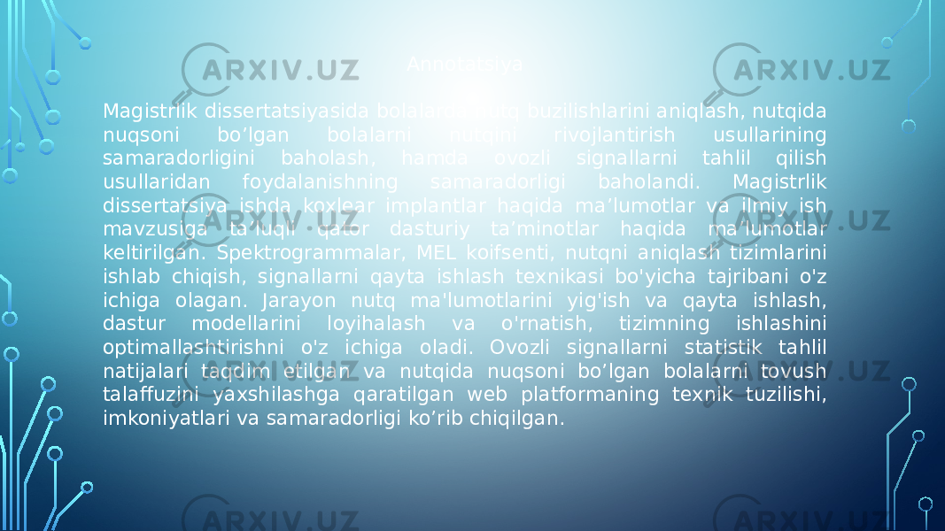 Annotatsiya Magistrlik dissertatsiyasida bolalarda nutq buzilishlarini aniqlash, nutqida nuqsoni bo’lgan bolalarni nutqini rivojlantirish usullarining samaradorligini baholash, hamda ovozli signallarni tahlil qilish usullaridan foydalanishning samaradorligi baholandi. Magistrlik dissertatsiya ishda koxlear implantlar haqida ma’lumotlar va ilmiy ish mavzusiga ta’luqli qator dasturiy ta’minotlar haqida ma’lumotlar keltirilgan. Spektrogrammalar, MEL koifsenti, nutqni aniqlash tizimlarini ishlab chiqish, signallarni qayta ishlash texnikasi bo&#39;yicha tajribani o&#39;z ichiga olagan. Jarayon nutq ma&#39;lumotlarini yig&#39;ish va qayta ishlash, dastur modellarini loyihalash va o&#39;rnatish, tizimning ishlashini optimallashtirishni o&#39;z ichiga oladi. Ovozli signallarni statistik tahlil natijalari taqdim etilgan va nutqida nuqsoni bo’lgan bolalarni tovush talaffuzini yaxshilashga qaratilgan web platformaning texnik tuzilishi, imkoniyatlari va samaradorligi ko’rib chiqilgan. 