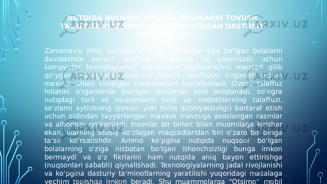 NUTQIDA NUQSONI BO&#39;LGAN BOLALARNI TOVUSH TALAFFUZINI YAXSHILASHGA QARATILGAN DASTURIY TA&#39;MINOTLAR Zamonaviy ilmiy tadqiqotlar nutq nuqsoniga ega bo&#39;lgan bolalarni davolashda avvalo talaffuzni o&#39;rganish va yaxshilash uchun kompyuter texnologiyalari usullaridan foydalanishni maqsad qilib qo&#39;ygan. Hozirgacha nutqning fonetik talaffuzini o&#39;rganish uchun maxsus ishlab chiqilgan metodlardan foydalaniladi. Ovozli talaffuz holatini o&#39;rganishda buzilgan tovushlar soni aniqlanadi, so&#39;ngra nutqdagi turli xil nuqsonlarni (unli va undoshlarning talaffuzi, so&#39;zlarni aytishning qisman yoki to&#39;liq qobiliyatsizligi) bartaraf etish uchun oldindan tayyorlangan maxsus mavzuga asoslangan rasmlar va albomlar qo&#39;llaniladi. Insonlar bir birlari bilan muomilaga kirishar ekan, ularning asosiy ko’zlagan maqsadlaridan biri o’zaro bir biriga ta’sir ko’rsatishdir. Ammo ko’pgina nutqida nuqsoni bo&#39;lgan bolalarning o&#39;ziga nisbatan bo&#39;lgan ishonchsizligi bunga imkon bermaydi va o&#39;z fikrlarini ham nutqida aniq bayon ettirishga (nuqsonlari sababli) qiynalishadi. Texnologiyalarning jadal rivojlanishi va ko&#39;pgina dasturiy ta&#39;minotlarning yaratilishi yuqoridagi masalaga yechim topishga imkon beradi. Shu muammolarga “Otsimo” mobil ilovasi bolalarning nutq ko‘nikmalarini yaxshilashi mumkin bo‘lgan aniq nutq faoliyatini ta’minlash uchun ovoz va nutqni spektral taxlil qila oladigan texnologiyadan foydalanadi. 