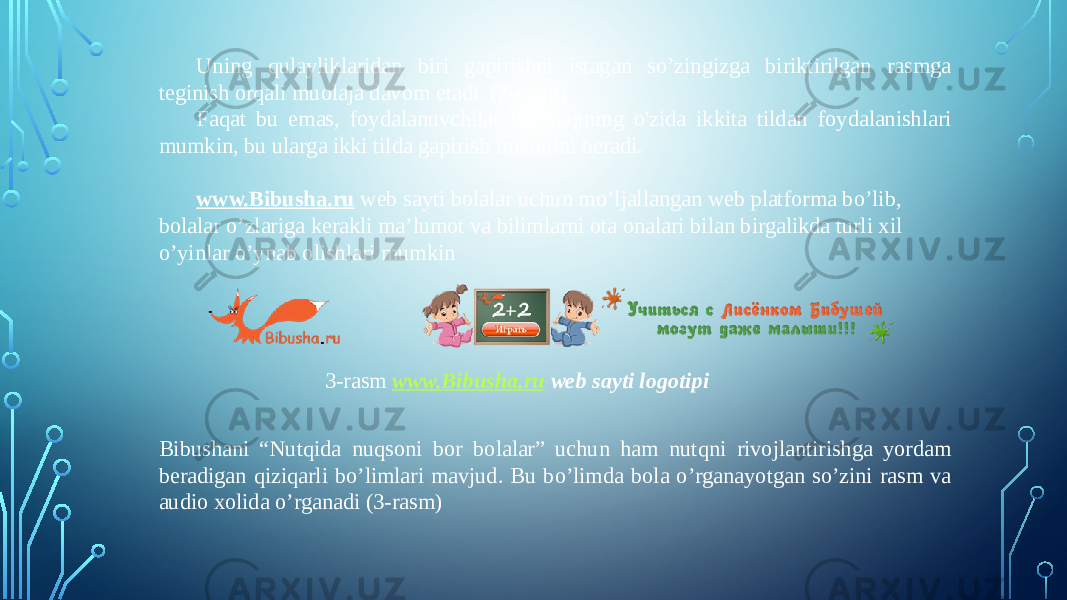 Uning qulayliklaridan biri gapirishni istagan so’zingizga biriktirilgan rasmga teginish orqali muolaja davom etadi. (2-rasm) Faqat bu emas, foydalanuvchilar bir vaqtning o&#39;zida ikkita tildan foydalanishlari mumkin, bu ularga ikki tilda gapirish imkonini beradi.  www.Bibusha.ru web sayti bolalar uchun mo’ljallangan web platforma bo’lib, bolalar o’zlariga kerakli ma’lumot va bilimlarni ota onalari bilan birgalikda turli xil o’yinlar o’ynab olishlari mumkin 3-rasm www.Bibusha.ru web sayti logotipi Bibushani “Nutqida nuqsoni bor bolalar” uchun ham nutqni rivojlantirishga yordam beradigan qiziqarli bo’limlari mavjud. Bu bo’limda bola o’rganayotgan so’zini rasm va audio xolida o’rganadi (3-rasm) 