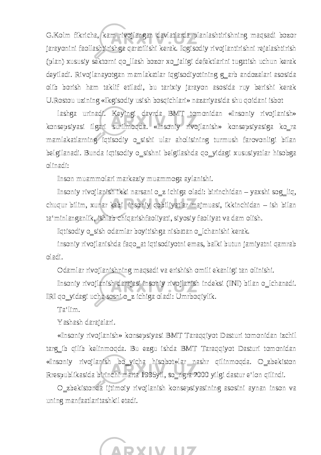 G.Kolm fikricha, kam rivojlangan davlatlarda planlashtirishning maqsadi bozor jarayonini faollashtirishga qaratilishi kerak. Iqgisodiy rivojlantirishni rejalashtirish (plan) xususiy sektorni qo‗llash bozor xo‗jaligi defektlarini tugatish uchun kerak deyiladi. Rivojlanayotgan mamlakatlar iqgisodiyotining g‗arb andozalari asosida olib borish ham taklif etiladi, bu tarixiy jarayon asosida ruy berishi kerak U.Rostou uzining «Ikgisodiy usish bosqichlari» nazariyasida shu qoidani isbot lashga urinadi. Keyingi davrda BMT tomonidan «Insoniy rivojlanish» konsepsiyasi ilgari surilmoqda. «Insoniy rivojlanish» konsepsiyasiga ko‗ra mamlakatlarning iqtisodiy o‗sishi ular aholisining turmush farovonligi bilan belgilanadi. Bunda iqtisodiy o‗sishni belgilashda qo‗yidagi xususiyatlar hisobga olinadi: Inson muammolari markaziy muammoga aylanishi. Insoniy rivojlanish ikki narsani o‗z ichiga oladi: birinchidan – yaxshi sog‗liq, chuqur bilim, xunar kabi insoniy qobiliyatlar majmuasi, ikkinchidan – ish bilan ta‘minlanganlik, ishlab chiqarishfaoliyati, siyosiy faoliyat va dam olish. Iqtisodiy o‗sish odamlar boyitishga nisbatan o‗lchanishi kerak. insoniy rivojlanishda faqo‗at iqtisodiyotni emas, balki butun jamiyatni qamrab oladi. Odamlar rivojlanishning maqsadi va erishish omili ekanligi tan olinishi. Insoniy rivojlanish darajasi insoniy rivojlanish indeksi (INI) bilan o‗lchanadi. IRI qo‗yidagi ucha sosni o‗z ichiga oladi: Umrboqiylik. Ta‘lim. Yashash darajalari. «Insoniy rivojlanish» konsepsiyasi BMT Taraqqiyot Dasturi tomonidan izchil targ‗ib qilib kelinmoqda. Bu ezgu ishda BMT Taraqqiyot Dasturi tomonidan «Insoniy rivojlanish bo‗yicha hisobot»lar nashr qilinmoqda. O‗zbekiston Rrespublikasida birinchi marta 1995yil, so‗ngra 2000 yilgi dastur e‘lon qilindi. O‗zbekistonda ijtimoiy rivojlanish konsepsiyasining asosini aynan inson va uning manfaatlaritashkil etadi. 