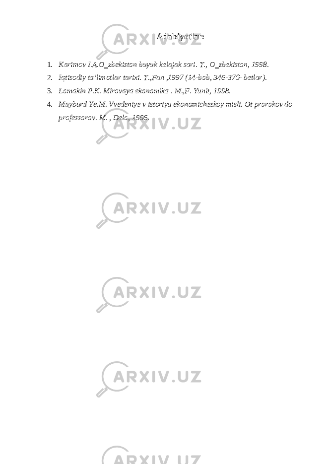 Adabiyotlar: 1. Karimov I.A.O‗zbekiston buyuk kelajak sari. T., O‗zbekiston, 1998. 2. Iqtisodiy ta‘limotlar tarixi. T.,Fan ,1997 (14-bob, 346-370- betlar). 3. Lomakin P.K. Mirovaya ekonomika . M.,F. Yunit, 1998. 4. Mayburd Ye.M. Vvedeniye v istoriyu ekonomicheskoy misli. Ot prorokov do professorov. M. , Delo, 1996. 