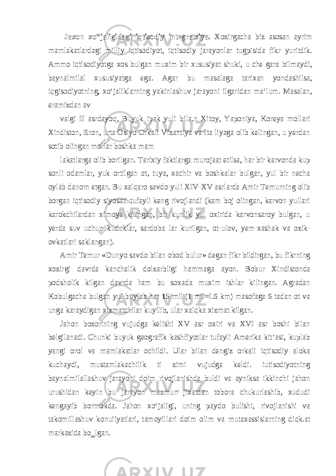  Jaxon xo‟jaligidagi iqtisodiy integratsiya. Xozirgacha biz asosan ayrim mamlakatlardagi milliy iqtisodiyot, iqtisodiy jarayonlar tugpisida fikr yuritdik. Ammo iqtisodiyotga xos bulgan muxim bir xususiyat shuki, u che gara bilmaydi, baynalmilal xususiyatga ega. Agar bu masalaga tarixan yondashilsa, iqgisodiyotning, xo‘jaliklarning yakinlashuv jarayoni ilgaridan ma‘lum. Masalan, eramizdan av valgi II asrdayoq, Buyuk ipak yuli bila.n Xitoy, Yaponiya, Koreya mollari Xindiston, Eron, urta Osiyo Orkali Vizantiya va Ita liyaga olib kelingan, u yerdan sotib olingan mollar boshka mam lakatlarga olib borilgan. Tarixiy faktlarga murojaat etilsa, har bir karvonda kup sonli odamlar, yuk ortilgan ot, tuya, xachir va boshkalar bulgan, yul bir necha oylab danom etgan. Bu xalqaro savdo yuli XIV-XV asrlarda Amir Temurning olib borgan iqtisodiy siyosati tufayli keng rivojlandi (kam boj olingan, karvon yullari karokchilardan ximoya kilingan, bir kunlik yul oxirida karvonsaroy bulgan, u yerda suv uchun kuduklar, sardoba lar kurilgan, ot-ulov, yem-xashak va ozik- ovkatlari saklangan). Amir Temur «Dunyo savdo bilan obod bulur» degan fikr bildirgan, bu fikrning xozirgi davrda kanchalik dolzarbligi hammaga ayon. Bobur Xindistonda podsholik kilgan davrda ham bu soxada muxim ishlar kilingan. Agradan Kobulgacha bulgan yul buylab har 15 mil (1 mil=I.6 km) masofaga 6 tadan ot va unga karaydigan xizmatchilar kuyilib, ular xalqka xizmat kilgan. Jahon bozorining vujudga kelishi XV asr oxiri va XVI asr boshi bilan belgilanadi. Chunki buyuk geografik kashfiyotlar tufayli Amerika kit‘asi, kuplab yangi orol va mamlakatlar ochildi. Ular bilan dengiz orkali iqtisodiy aloka kuchaydi, mustamlakachilik ti zimi vujudga keldi. iutisodiyotning baynalmilallashuv jarayoni doim rivojlanishda buldi va ayniksa ikkinchi jahon urushidan keyin bu jarayon mazmun jixatdan tobora chukurlashib, xududi kengayib bormokda. Jahon xo‘jaligi, uning paydo bulishi, rivojlanishi va takomillashuv konuiiyatlari, tamoyillari doim olim va mutaxassislarning diqk.at markazida bo‗lgan. 