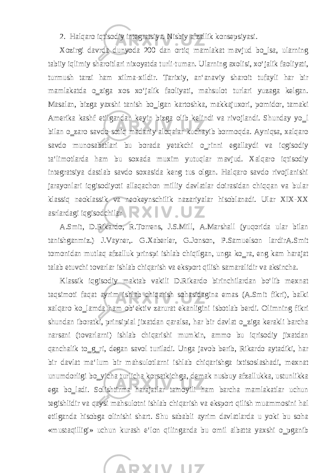 2. Halqaro iqtisodiy integratsiya. Nisbiy afzallik konsepsiyasi. Xozirgi davrda dunyoda 200 dan ortiq mamlakat mavjud bo‗lsa, ularning tabiiy iqlimiy sharoitlari nixoyatda turli-tuman. Ularning axolisi, xo‘jalik faoliyati, turmush tarzi ham xilma-xildir. Tarixiy, an‘anaviy sharoit tufayli har bir mamlakatda o‗ziga xos xo‘jalik faoliyati, mahsulot turlari yuzaga kelgan. Masalan, bizga yaxshi tanish bo‗lgan kartoshka, makkajuxori, pomidor, tamaki Amerika kashf etilgandan keyin bizga olib kelindi va rivojlandi. Shunday yo‗l bilan o‗zaro savdo-sotiq madaniy aloqalar kuchayib bormoqda. Ayniqsa, xalqaro savdo munosabatlari bu borada yetakchi o‗rinni egallaydi va iqgisodiy ta‘limotlarda ham bu soxada muxim yutuqlar mavjud. Xalqaro iqtisodiy integratsiya dastlab savdo soxasida keng tus olgan. Halqaro savdo rivojlanishi jarayonlari iqgisodiyoti allaqachon milliy davlatlar doirasidan chiqqan va bular klassiq neoklassik va neokeynschilik nazariyalar hisoblanadi. Ular XIX-XX asrlardagi iqgisodchilar A.Smit, D.Rikardo, R.Torrens, J.S.Mill, A.Marshall (yuqorida ular bilan tanishganmiz.) J.Vayner,. G.Xaberler, G.Jonson, P.Samuelson lardirA.Smit tomonidan mutlaq afzalluk prinspi ishlab chiqilgan, unga ko‗ra, eng kam harajat talab etuvchi tovarlar ishlab chiqarish va eksport qilish samaralidir va aksincha. Klassik iqgisodiy maktab vakili D.Rikardo birinchilardan bo‘lib mexnat taqsimoti faqat ayrim ishlab chiqarish sohasidagina emas (A.Smit fikri), balki xalqaro ko‗lamda ham ob‘ektiv zarurat ekanligini isbotlab berdi. Olimning fikri shundan iboratki, prinsipial jixatdan qaralsa, har bir davlat o‗ziga kerakli barcha narsani (tovarlarni) ishlab chiqarishi mumkin, ammo bu iqrisodiy jixatdan qanchalik to‗g‗ri, degan savol turiladi. Unga javob berib, Rikardo aytadiki, har bir davlat ma‘lum bir mahsulotlarni ishlab chiqarishga ixtisoslashadi, mexnat unumdorligi bo‗yicha turlicha korsatkichga, demak nusbuy afzallukka, ustunlikka ega bo‗ladi. Solishtirma harajatlar tamoyili ham barcha mamlakatlar uchun tegishlidir va qaysi mahsulotni ishlab chiqarish va eksport qilish muammosini hal etilganda hisobga olinishi shart. Shu sababli ayrim davlatlarda u yoki bu soha «mustaqilligi» uchun kurash e‘lon qilinganda bu omil albatta yaxshi o‗pganib 