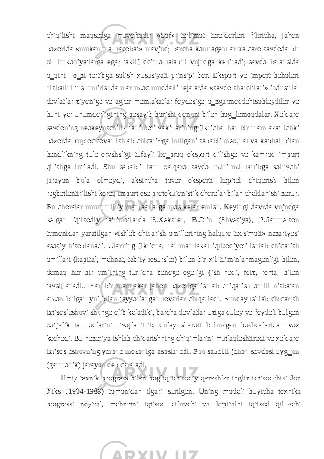 chiqilishi maqsadga muvofiqdir «Sof» ta‘limot tarafdorlari fikricha, jahon bozorida «mukammal raqobat» mavjud; barcha kontragentlar xalqaro savdoda bir xil imkoniyatlarga ega; taklif doimo talabni vujudga keltiradi; savdo balansida o‗qini –o‗zi tartibga solish xususiyati prinsipi bor. Eksport va import baholari nisbatini tushuntirishda ular uzoq muddatli rejalarda «savdo sharoitlari» industrial davlatlar ziyoniga va agrar mamlakatlar foydasiga o‗zgarmoqdahisoblaydilar va buni yer unumdorligining pasayib borishi qonuni bilan bog‗lamoqdalar. Xalqaro savdoning neokeynschilik ta‘limoti vakillarining fikricha, har bir mamlakat ichki bozorda kuproq tovar ishlab chiqari~ga intilgani sababli mex,nat va kapital bilan bandlikning tula ervshsligi tufayli ko‗proq eksport qilishga va kamroq import qilishga intiladi. Shu sababli ham xalqaro savdo uzini-uzi tartibga soluvchi jarayon bula olmaydi, aksincha tovar eksporti kapital chiqarish bilan ragbatlantirilishi keraq import esa protekuionistik choralar bilan cheklanishi zarur. Bu choralar umummilliy manfaatlarga mos kelar emish. Keyingi davrda vujudga kelgan iqtisodiy ta‘limotlarda E.Xeksher, B.Olin (Shvesiya), P.Samuelson tomonidan yaratilgan «ishlab chiqarish omillarining halqaro taqsimoti» nazariyasi asosiy hisoblanadi. Ularning fikricha, har mamlakat iqtisodiyoti ishlab chiqarish omillari (kapital, mehnat, tabiiy resurslar) bilan bir xil ta‘minlanmaganligi bilan, demaq har bir omilning turlicha bahoga egaligi (ish haqi, foiz, renta) bilan tavsiflanadi.. Har bir mamlakat jahon bozoriga ishlab chiqarish omili nisbatan arzon bulgan yul bilan tayyorlangan tovarlar chiqarladi. Bunday ishlab chiqarish ixtisoslashuvi shunga olib keladiki, barcha davlatlar uziga qulay va foydali bulgan xo‘jalik tarmoqlarini rivojlantirib, qulay sharoit bulmagan boshqalaridan voz kechadi. Bu nazariya ishlab chiqarishning chiqimlarini mutlaqlashtiradi va xalqaro ixtisoslashuvning yarona mezoniga asoslanadi. Shu sababli jahon savdosi uyg‗un (garmonik) jarayon deb qaraladi. Ilmiy-texnik progress bilan bogliq iqtisodiy qarashlar ingliz iqtisodchisi Jon Xiks (1904-1989) tomonidan ilgari surilgan. Uning modeli buyicha texnika progressi neytral, mehnatni iqtisod qiluvchi va kapitalni iqtisod qiluvchi 