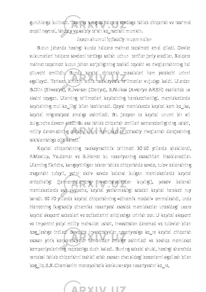 guruhlarga bulinadi. Texnika progresihalqaro savdoga ishlab chiqarish va iste‘mol orqali neytral, ishobiy va salbiy ta‘sir ko‗rsatishi mumkin. Jaxon shumul iqtisodiy muammolar Butun jahonda hozirgi kunda halqaro mehnat taqsimoti amal qiladi. Davlat xukumatlari halqaro savdoni tartibga solish uchun tariflar joriy etadilar. Xalqaro mehnat taqsimoti butun jahon xo‘jaligining tashkil topishi va rivojlanishining hal qiluvchi omilidir. Bunda kapital chiqarish masalalari ham yetakchi urinni egallaydi. Tarixan birinchi bulib neoklayesik ta‘limotlar vujudga keldi. Ulardan B.Olin (Shvesiya), K.Iverson (Daniya), R.Nurkse (Avstriya-AKSH) asarlarida uz aksini topgan. Ularning ta‘limotlari kapitalning harakatchanligi, mamlakatlarda kapitalning mul-ko‗lligi bilan izohlanadi. Qaysi mamlakatda kapital kam bo‗lsa, kapital migratsiyasi amalga oshiriladi. Bu jarayon to kapital unumi bir xil bulguncha davom etadi. Bu esa ishlab chiqarish omillari samaradorligining usishi, milliy daromadning ortishi, butun mamlakatlar iqtisodiy rivojlanish darajasining tekislanishiga olib keladi. Kapital chiqarishning neokeynschilik ta‘limoti 30-50 yillarda shakllandi, F.Maxlup, Ye.domar va R.Harrot bu nazariyaning asoschilari hisoblanadilar. Ularning fikricha, kengaytirilgan takror ishlab chiqarishda savdo, tulov balansining o&#39;zgarishi tufayli, ya‘ni aktiv savdo balansi bulgan mamlakatlarda kapital ortiqchaligi (jamrarmalarning invecritsiyalardan kupligi), passiv balansli mamlakatlarda esa aksincha, kapital yetishmasligi sababli kapital harakati ruy beradi. 60-70-yillarda kapital chiqarishning «dinamik modeli» ommalashdi, unda Harrotning ik:gisodiy dinamika nazariyasi asosida mamlakatlar urtasidagi uzaro kapital eksporti sabablari va oqibatlarini aniqlashga urinish bor. U kapital eksporti va importini yalpi milliy mahsulot usishi, investitsion daromad va tulovlar bilan bog‗lashga intiladi Bevosita investitsiyalar nazariyasiga ko‗ra kapital chiqarish asosan yirik korporatsiyalar tomonidan amalga oshiriladi va boshqa mamlakat kompaniyalarining raqobatiga duch keladi. Buning sababi shuki, hozirgi sharoitda rentabel ishlab chiqarishni tashkil etish asosan chet eldagi bozorlarni egallash bilan bog‗liq.E.X.Chemberlin monopolistik konkurensiya nazariyasini ko‗ra, 