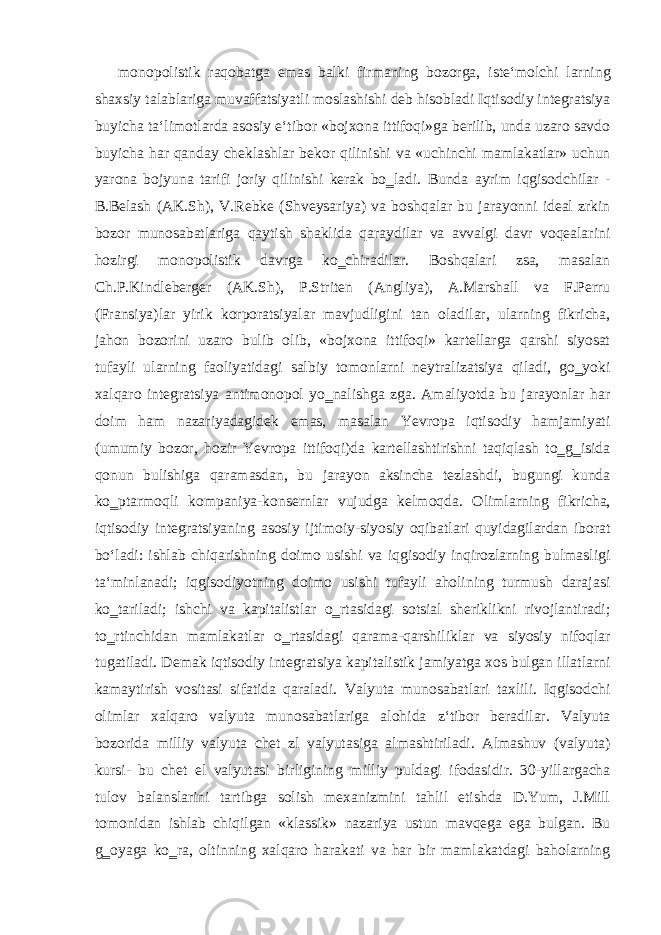 monopolistik raqobatga emas balki firmaning bozorga, iste‘molchi larning shaxsiy talablariga muvaffatsiyatli moslashishi deb hisobladi Iqtisodiy integratsiya buyicha ta‘limotlarda asosiy e‘tibor «bojxona ittifoqi»ga berilib, unda uzaro savdo buyicha har qanday cheklashlar bekor qilinishi va «uchinchi mamlakatlar» uchun yarona bojyuna tarifi joriy qilinishi kerak bo‗ladi. Bunda ayrim iqgisodchilar - B.Belash (AK.Sh), V.Rebke (Shveysariya) va boshqalar bu jarayonni ideal zrkin bozor munosabatlariga qaytish shaklida qaraydilar va avvalgi davr voqealarini hozirgi monopolistik davrga ko‗chiradilar. Boshqalari zsa, masalan Ch.P.Kindleberger (AK.Sh), P.Striten (Angliya), A.Marshall va F.Perru (Fransiya)lar yirik korporatsiyalar mavjudligini tan oladilar, ularning fikricha, jahon bozorini uzaro bulib olib, «bojxona ittifoqi» kartellarga qarshi siyosat tufayli ularning faoliyatidagi salbiy tomonlarni neytralizatsiya qiladi, go‗yoki xalqaro integratsiya antimonopol yo‗nalishga zga. Amaliyotda bu jarayonlar har doim ham nazariyadagidek emas, masalan Yevropa iqtisodiy hamjamiyati (umumiy bozor, hozir Yevropa ittifoqi)da kartellashtirishni taqiqlash to‗g‗isida qonun bulishiga qaramasdan, bu jarayon aksincha tezlashdi, bugungi kunda ko‗ptarmoqli kompaniya-konsernlar vujudga kelmoqda. Olimlarning fikricha, iqtisodiy integratsiyaning asosiy ijtimoiy-siyosiy oqibatlari quyidagilardan iborat bo‘ladi: ishlab chiqarishning doimo usishi va iqgisodiy inqirozlarning bulmasligi ta‘minlanadi; iqgisodiyotning doimo usishi tufayli aholining turmush darajasi ko‗tariladi; ishchi va kapitalistlar o‗rtasidagi sotsial sheriklikni rivojlantiradi; to‗rtinchidan mamlakatlar o‗rtasidagi qarama-qarshiliklar va siyosiy nifoqlar tugatiladi. Demak iqtisodiy integratsiya kapitalistik jamiyatga xos bulgan illatlarni kamaytirish vositasi sifatida qaraladi. Valyuta munosabatlari taxlili. Iqgisodchi olimlar xalqaro valyuta munosabatlariga alohida z‘tibor beradilar. Valyuta bozorida milliy valyuta chet zl valyutasiga almashtiriladi. Almashuv (valyuta) kursi- bu chet el valyutasi birligining milliy puldagi ifodasidir. 30-yillargacha tulov balanslarini tartibga solish mexanizmini tahlil etishda D.Yum, J.Mill tomonidan ishlab chiqilgan «klassik» nazariya ustun mavqega ega bulgan. Bu g‗oyaga ko‗ra, oltinning xalqaro harakati va har bir mamlakatdagi baholarning 