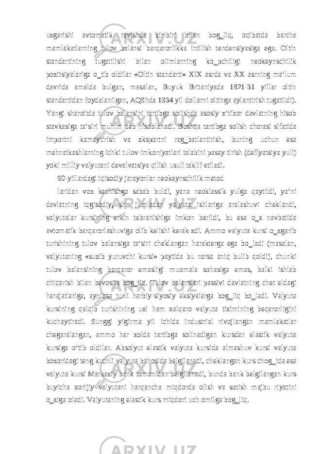 uzgarishi avtomatik ravishda bir-biri bilan bog‗liq, oqibatda barcha mamlakatlarning tulov balansi barqarorlikka intilish tendensiyasiga ega. Oltin standartining tugatilishi bilan olimlarning ko‗pchiligi neokeynschilik pozitsiyalariga o‗tib oldilar «Oltin standarti» XIX asrda va XX asrning ma‘lum davrida amalda bulgan, masalan, Buyuk Britaniyada 1821-31 yillar oltin standartidan foydalanilgan, AQShda 1934 yil dollarni oltinga aylantirish tugatildi). Yangi sharoitda tulov balansini tartibga solishda asosiy z‘tibor davlatning hisob stavkasiga ta‘siri muhim deb hisoblanadi. Boshqa tartibga solish chorasi sifatida importni kamaytirish va zksportni rag‗batlantirish, buning uchun esa mehnatkashlarning ichki tulov imkoniyatlari talabini pasay tirish (deflyatsiya yuli) yoki milliy valyutani devalvatsiya qilish usuli taklif etiladi. 60-yillardagi iqisodiy jarayonlar neokeynschilik metod laridan voz kechishga sabab buldi, yana neoklassik yulga qaytildi, ya‘ni davlatning iqgisodiy, shu jumladan valyuta ishlariga aralashuvi cheklandi, valyutalar kursining erkin tebranishiga imkon berildi, bu esa o‗z navbatida avtomatik barqarorlashuviga olib kelishi kerak zdi. Ammo valyuta kursi o‗zgarib turishining tulov balansiga ta‘siri cheklangan harakterga ega bo‗ladi (masalan, valyutaning «suzib yuruvchi kursi» paytida bu narsa aniq bulib qoldi), chunki tulov balansining barqaror emasligi muomala sohasiga emas, balki ishlab chiqarish bilan bevosita bog‗liq. Tulov balanslari passivi davlatning chet eldagi harajatlariga, ayniqsa turli harbiy-siyosiy aksiyalarga bog‗liq bo‗ladi. Valyuta kursining qalqib turishining uzi ham xalqaro valyuta tizimining beqarorligini kuchaytiradi. Sunggi yigirma yil ichida industrial rivojlangan mamlakatlar chegaralangan, ammo har xolda tartibga solinadigan kursdan elastik valyuta kursiga o‘tib oldilar. Absolyut elastik valyuta kursida almashuv kursi valyuta bozoridagi teng kuchli valyuta bahosida belgilanadi, cheklangan kurs chog‗ida esa valyuta kursi Markaziy bank tomonidan belgilanadi, bunda bank belgilangan kurs buyicha xorijiy valyutani harqancha miqdorda olish va sotish majbu riyatini o‗ziga oladi. Valyutaning elastik kurs miqdori uch omilga bog‗liq. 