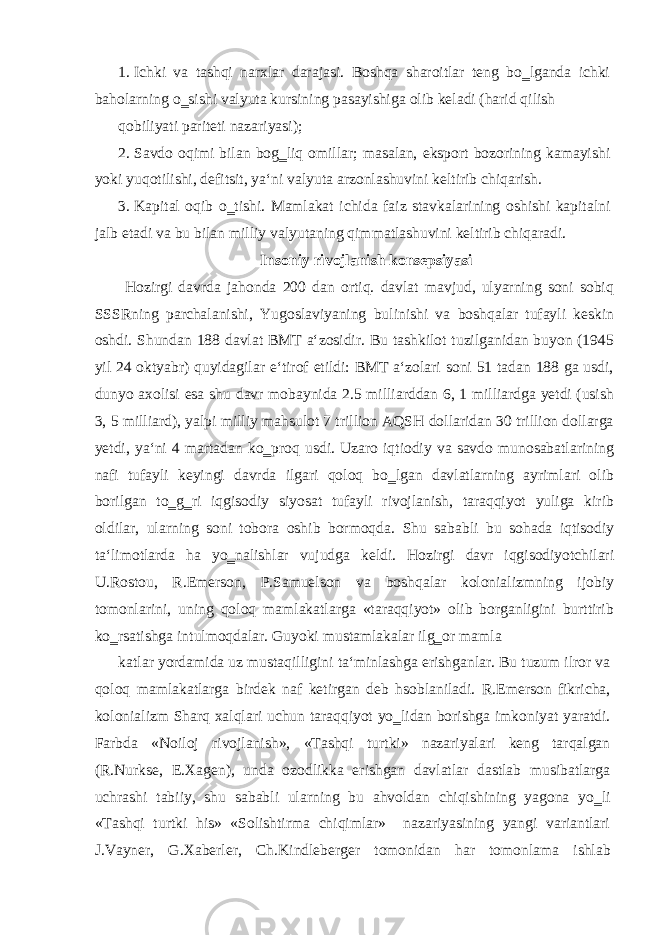 1. Ichki va tashqi narxlar darajasi. Boshqa sharoitlar teng bo‗lganda ichki baholarning o‗sishi valyuta kursining pasayishiga olib keladi (harid qilish qobiliyati pariteti nazariyasi); 2. Savdo oqimi bilan bog‗liq omillar; masalan, eksport bozorining kamayishi yoki yuqotilishi, defitsit, ya‘ni valyuta arzonlashuvini keltirib chiqarish. 3. Kapital oqib o‗tishi. Mamlakat ichida faiz stavkalarining oshishi kapitalni jalb etadi va bu bilan milliy valyutaning qimmatlashuvini keltirib chiqaradi. Insoniy rivojlanish konsepsiyasi Hozirgi davrda jahonda 200 dan ortiq. davlat mavjud, ulyarning soni sobiq SSSRning parchalanishi, Yugoslaviyaning bulinishi va boshqalar tufayli keskin oshdi. Shundan 188 davlat BMT a‘zosidir. Bu tashkilot tuzilganidan buyon (1945 yil 24 oktyabr) quyidagilar e‘tirof etildi: BMT a‘zolari soni 51 tadan 188 ga usdi, dunyo axolisi esa shu davr mobaynida 2.5 milliarddan 6, 1 milliardga yetdi (usish 3, 5 milliard), yalpi milliy mahsulot 7 trillion AQSH dollaridan 30 trillion dollarga yetdi, ya‘ni 4 martadan ko‗proq usdi. Uzaro iqtiodiy va savdo munosabatlarining nafi tufayli keyingi davrda ilgari qoloq bo‗lgan davlatlarning ayrimlari olib borilgan to‗g‗ri iqgisodiy siyosat tufayli rivojlanish, taraqqiyot yuliga kirib oldilar, ularning soni tobora oshib bormoqda. Shu sababli bu sohada iqtisodiy ta‘limotlarda ha yo‗nalishlar vujudga keldi. Hozirgi davr iqgisodiyotchilari U.Rostou, R.Emerson, P.Samuelson va boshqalar kolonializmning ijobiy tomonlarini, uning qoloq mamlakatlarga «taraqqiyot» olib borganligini burttirib ko‗rsatishga intulmoqdalar. Guyoki mustamlakalar ilg‗or mamla katlar yordamida uz mustaqilligini ta‘minlashga erishganlar. Bu tuzum ilror va qoloq mamlakatlarga birdek naf ketirgan deb hsoblaniladi. R.Emerson fikricha, kolonializm Sharq xalqlari uchun taraqqiyot yo‗lidan borishga imkoniyat yaratdi. Farbda «Noiloj rivojlanish», «Tashqi turtki» nazariyalari keng tarqalgan (R.Nurkse, E.Xagen), unda ozodlikka erishgan davlatlar dastlab musibatlarga uchrashi tabiiy, shu sababli ularning bu ahvoldan chiqishining yagona yo‗li «Tashqi turtki his» «Solishtirma chiqimlar» nazariyasining yangi variantlari J.Vayner, G.Xaberler, Ch.Kindleberger tomonidan har tomonlama ishlab 