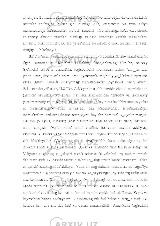 chiqilgan. Bu nazariya tarafdorlarining fikricha, rivojlanayotgan davlatlarda tabiiy resurslar anchagina bulganligini hisobga olib, oziq-ovqat va xom ashyo mahsulotlariga ixtisoslashish ma‘qul, sanoatni rivojlatirishga hojat yuq, chunki an‘anaviy eksport tovarlari hisobiga xalqaro bozordan kerakli masulotlarni almashib olish mumkin. Bu fikrga qo‘shilib bulmaydi, chunki bu usul mamlakat rivojiga olib kelmaydi. Ba‘zi olimlar rivojlanayotgan mamlakatlarni «industrlashtirish» nazariyalarini ilgari surmoqdalar. Masalan, N.Kaldor, J.Meyerlarning fikricha, shaxsiy iste‘molni ixtiyoriy qisqartirib, iqgisodiyotni moliyalash uchun jamg‗armalar yetarli emas, davlat soliq tizimi orqali iyete‘molni majburiy yo‗l bilan qisqartirish kerak. Ayrim hollarda «me‘yordagi inflyatsiya»dan foydalanish taklif etiladi. P.RouzenshteynRodan, U.Xiller, G.Meyerlar o‗tish davrida chet el mamlakatlari (birinchi navbatda rivojlangan mamlakatlar)tomonidan iqtisodiy va texnikaviy yordam zaruriy chora sifatida ko‗rsatiladi, undan keyin esa bu ishlar «xususiy chet el investitsiyalari» bilan almashadi deb hisoblaydilar. Rivojlanayotgan mamlakatlarni industrlashtirish strategiyasi buyicha ham turli g‗oyalar mavjud. Ba‘zilar (V.Lyuis, P.Bauer) faqat qishloq xo‘jaligi sohasi bilan yengil sanoatni ustun darajada rivojlantirishni taklif etadilar, boshqalar boshida oddiyroq, keyinchalik texnika va texnologiyasi murakkab bulgan tarmoqlarga o‗tishni lozim deb hisoblaydilar. Qishloq xqjaligini rivojlantirish industrializatsiyaning hal qiluvchi sharti sifatida belgilanadi. Amerika IIhgisodchilari X.Leybenshteyn va V.Ryutenlar qishloq xo‗jaligini texnik rekonstruksiyalashni eng muhim masala deb hisoblaydi. Bu davrda sanoat qishloq xo‗jaligi uchun kerakli tovarlarni ishlab chiqarishi kerakligini ta‘kidlaydi. Yana bir eng dolzarb masala bu demografiya muammosidir. Aholining asosiy qismi tez ko‗payayotgan joylarda iqgisodiy usish sust kechmoqda. Davlatning iqgisodiy rivojlanishdagi roli masalasi muhimdir, bu haqda yuqorida fikr yuritilgan edi, ma‘lumki, klassik va neoklassik ta‘limot tarafdorlari davlatning ishtirokini imkoni boricha cheklashni taklif etsa, Keyns va keynschilar hamda neokeynschilik davlatning roli faol bulishini targ‗ib etadi. Bu holatda ham ana shunday ikki xil qarash xususiyatlidir. Amerikalik iqgisodchi 