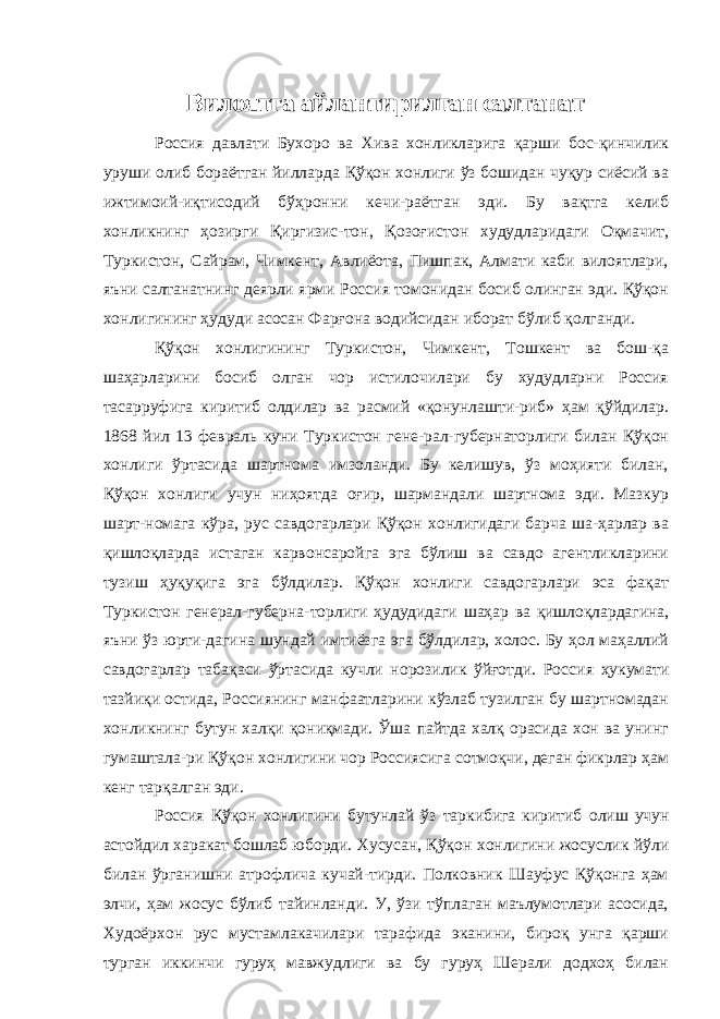 Вилоятга айлантирилган салтанат Россия давлати Бухоро ва Хива хонликларига қарши бос-қинчилик уруши олиб бораётган йилларда Қўқон хонлиги ўз бошидан чуқур сиёсий ва ижтимоий-иқтисодий бўҳронни кечи-раётган эди. Бу вақтга келиб хонликнинг ҳозирги Қиргизис-тон, Қозоғистон худудларидаги Оқмачит, Туркистон, Сайрам, Чимкент, Авлиёота, Пишпак, Алмати каби вилоятлари, яъни салтанатнинг деярли ярми Россия томонидан босиб олинган эди. Қўқон хонлигининг ҳудуди асосан Фарғона водийсидан иборат бўлиб қолганди. Қўқон хонлигининг Туркистон, Чимкент, Тошкент ва бош-қа шаҳарларини босиб олган чор истилочилари бу худудларни Россия тасарруфига киритиб олдилар ва расмий «қонунлашти-риб» ҳам қўйдилар. 1868 йил 13 февраль куни Туркистон гене-рал-губернаторлиги билан Қўқон хонлиги ўртасида шартнома имзоланди. Бу келишув, ўз моҳияти билан, Қўқон хонлиги учун ниҳоятда оғир, шармандали шартнома эди. Мазкур шарт-номага кўра, рус савдогарлари Қўқон хонлигидаги барча ша-ҳарлар ва қишлоқларда истаган карвонсаройга эга бўлиш ва савдо агентликларини тузиш ҳуқуқига эга бўлдилар. Қўқон хонлиги савдогарлари эса фақат Туркистон генерал-губерна- торлиги ҳудудидаги шаҳар ва қишлоқлардагина, яъни ўз юрти-дагина шундай имтиёзга эга бўлдилар, холос. Бу ҳол маҳаллий савдогарлар табақаси ўртасида кучли норозилик ўйғотди. Рос сия ҳукумати тазйиқи остида, Россиянинг манфаатларини кўзлаб тузилган бу шартномадан хонликнинг бутун халқи қониқмади. Ўша пайтда халқ орасида хон ва унинг гумаштала-ри Қўқон хонлигини чор Россиясига сотмоқчи, деган фикрлар ҳам кенг тарқалган эди. Россия Қўқон хонлигини бутунлай ўз таркибига киритиб олиш учун астойдил харакат бошлаб юборди. Хусусан, Қўқон хонлигини жосуслик йўли билан ўрганишни атрофлича кучай-тирди. Полковник Шауфус Қўқонга ҳам элчи, ҳам жосус бўлиб тайинланди. У, ўзи тўплаган маълумотлари асосида, Худоёрхон рус мустамлакачилари тарафида эканини, бироқ унга қарши турган иккинчи гуруҳ мавжудлиги ва бу гуруҳ Шерали додхоҳ билан 