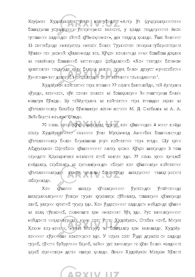 Кауфман Худоёрхонга ёзган мактубида: «Агар ўз фуқароларингизни бошқариш усулларини ўзгартирмас экансиз, у ҳолда тақдирингиз ёмон тугашини олдиндан айтиб қўймоқчиман», дея таҳдид қилади. Ўша йилнинг 13 сентябрида импе ратор имзоси билан Туркистон генерал-губернаторига йўллан-ган расмий қўлланмада эса, Қўқон хонлигида ички бошбош-доқлик ва ғалаёнлар бошланиб кетганидан фойдаланиб: «Хон тахтдан батамом қулатилган тақдирда кули баланд келган гуруҳ билан дуруст муносабатни ўрнатиш» энг долзарб вазифалардан бири эканлиги таъкидланган 1 . Худоёрхон пойтахтни тарк этишни 22 июлга белгилайди, тай- ёргарлик кўради, хазинаси, кўп сонли оиласи ва бошқаларни йи-ғиштириш билан машғул бўлади. Бу тайёргарлик ва пойтахтни тарк этишдан аҳоли ва қўзғолончилар бехабар бўлишлари лозим- лигини М. Д. Скобелев ва А. А. Вейнбергга маълум қилади. 20 июль куни Қўқон шаҳрида турган хон қўшинидан 4 минг пиёда аскар Худоёрхоннинг иккинчи ўғли Муҳаммад Аминбек бошчилигида қўзғолончилар билан бирлашиш учун пойтахт ни тарк этади. Шу куни Абдураҳмон Офтобачи қўшинининг илғор қисми Қўқон шахридан 3 тош наридаги Қоровултепа мавзеига етиб келган эди. 22 июль куни эрталаб пиёдалар, сарбозлар ва артиллериядан иборат хон қўшинлари пойтахтни қўзғолончилардан ҳимоя қилиш баҳонасида шаҳарнинг ташқа-рисига юборилади. Хон қўшини шаҳар кўчаларининг ўртасидан ўтаётганида шаҳарликларнинг ўзлари турли қуроллар: сўйиллар, тошларни қўлларида олиб, уларни кузатиб турар эди. Хон ўрдасининг олдидаги майдонда қўшин ва халқ тўпланиб, силжишга ҳам имконият йўқ эди. Рус элчиларининг майдонга чиққанларидан ярим соат ўтгач Худоёрхон, Отабек ноиб, Мирза Ҳаким пар-воначи, мулла Маъруф ва бошқалар ҳам келишади. Худоёр - хоннинг кўриниши хавотирсиз эди. У чорак соат Ўрда дарвоза-си олдида туриб, сўнгги буйруғини бериб, кейин рус элчилари-га қўли билан «олдинга қараб юринглар» деган ишора қилади. Лекин Худоёрхон Маҳрам йўлига 