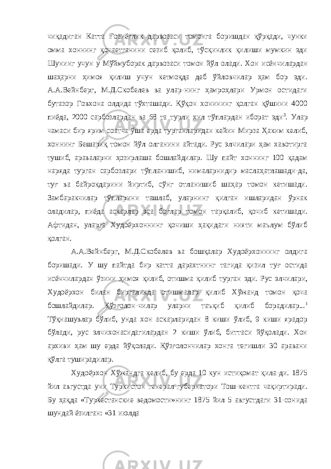 чиқадиган Катта Ғозиёғлик дарвозаси томонга боришдан қўрқади, чунки омма хоннинг қочаетганини сезиб қолиб, тўсқинлик қилиши мумкин эди Шунинг учун у Мўймуборак дарвозаси томон йўл олади. Хон исёнчилардан шаҳарни ҳимоя қилиш учун кетмоқда деб ўйловчилар ҳам бор эди. А.А.Вейнберг, М.Д.Скобелев ва улар-нинг ҳамроҳлари Урмон остидаги бутазор Говхона олдида тўхташади. Қўқон хонининг қолган қўшини 4000 пиёда, 2000 сарбозлардан ва 68 та турли хил тўплардан иборат эди 3 . Улар чамаси бир ярим соатча ўша ерда турганларидан кейин Мирза Ҳаким келиб, хоннинг Бешариқ томон йўл олганини айтади. Рус элчилари ҳам хавотирга тушиб, араваларни ҳозирлаша бошлайдилар. Шу пайт хоннинг 100 қадам наряда турган сарбозлари тўпланишиб, нималарнидир маслаҳатлашади-да, туғ ва байрокдарини йиртиб, сўнг отланишиб шаҳар томон кетишади. Замбаракчилар тўпларини ташлаб, уларнинг қилган ишларидан ўрнак оладилар, пиёда аскарлар эса боғлар томон тарқалиб, қочиб кетишади. Афтидан, уларга Худоёрхоннинг қочиши ҳақидаги нияти маълум бўлиб қолган. А.А.Вейнберг, М.Д.Скобелев ва бошқалар Худоёрхоннинг олдига боришади. У шу пайтда бир катта дарахтнинг тагида қизил туғ остида исёнчилардан ўзини ҳимоя қилиб, отишма қилиб турган эди. Рус элчилари, Худоёрхон билан биргаликда отишмалар қилиб Хўжанд томон қоча бошлайдилар. Қўзғолон-чилар уларни таъқиб қилиб борадилар... 1 Тўқнашувлар бўлиб, унда хон аскарларидан 8 киши ўлиб, 9 киши ярадор бўлади, рус элчихонасидагилардан 2 киши ўлиб, биттаси йўқолади. Хон архиви ҳам шу ерда йўқолади. Қўзғолончилар хонга тегишли 30 аравани қўлга туширадилар. Худоёрхон Хўжандга келиб, бу ерда 10 кун истиқомат қила-ди. 1875 йил августда уни Туркистон генерал-губернатори Тош-кентга чақиртиради. Бу ҳақда «Туркестанские ведомости»нинг 1875 йил 5 августдаги 31-сонида шундай ёзилган: «31 июлда 