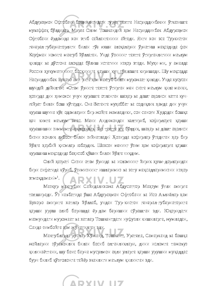 Абдураҳмон Офто бачи бошчилигидаги гуруҳ тахтга Насриддинбекни ўтказишга муваффақ бўлдилар. Мирза Олим Тошкандий ҳам Насриддин бек Абдураҳмон Офтобачи ёрдамида хон этиб сайланганини айтади. Янги хон эса Туркистон генерал-губернаторлиги билан гўе яхши алоқаларни ўрнатиш мақсадида фон Кауфман номига мактуб йўллаган. Унда ўзининг тахтга ўтирганлигини маълум қилади ва дўстона алоқада бўлиш истагини изҳор этади. Муҳи- ми, у амалда Россия ҳукуматининг босқинига қарши куч тўплашга киришади. Шу мақсадда Насриддинбек Бухоро ами- рига ҳам мактуб билан мурожаат қилади. Унда хусусан шундай дейилган: «Отам ўрнига тахтга ўтирган мен сизга маълум қила- манки, ҳозирда дин ҳимояси учун курашга отланган шаҳар ва дашт аҳолиси катта куч- ғайрат билан бош кўтарди. Она-Ватанга муҳаббат ва содиқлик ҳамда дин учун кураш шунча кўп одам ларни бир жойга жамладики, сон-саноғи Худодан бошқа ҳеч кимга маълум эмас. Мени Андижондан келтириб, кофирларга қарши курашишни зиммамга юкладилар. Биз тахтга эга бўлдик, шаҳар ва дашт аҳолиси бизни хонлик либоси билан зийнатлади! Ҳозирда кофирлар ўтадиган ҳар бир йўлга ҳарбий қисмлар юбордик. Шахсан менинг ўзим ҳам кофирларга қарши курашиш мақсадида беҳисоб қўшин билан йўлга чиқдим. Олий ҳазрат! Сизни отам ўрнида ва исломнинг йирик ҳукм- дорларидан бири сифатида кўриб, ўзимизнинг ишларимиз ва эзгу мақсадларимизни изҳор этмоқдаман!» 1 . Мазкур мактубни Сайидалихожа Абдусаттор Маҳзум ўғли амирга топширади. Ўз навбатида ўша Абдураҳмон Офтобачи ва Исо Авлиёлар ҳам Бухоро амирига хатлар йўллаб, ундан Тур-кистон генерал-губернаторига қарши уруш олиб боришда ёр-дам беришни сўрашган эди. Юқоридаги мазмундаги мурожаат ва хатлар Тошкентдаги нуфузли кишиларга, жумладан, Саида-зимбойга ҳам жўнатилган эди. Мактубларда руслар Хўжанд, Тошкент, Уратепа, Самарканд ва бошқа жойларни зўравонлик билан босиб олганликлари, дини исломга тажовуз қилинаётгани, шу боис барча мусулмон аҳли уларга қарши урушни муқаддас бурч билиб қўзғолонга тайёр эканлиги маълум қилинган эди. 