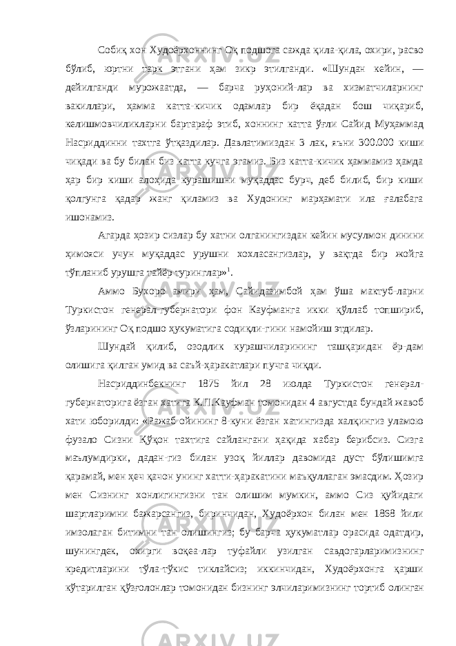 Собиқ хон Худоёрхоннинг Оқ подшога сажда қила-қила, охири, расво бўлиб, юртни тарк этгани ҳам зикр этилганди. «Шундан кейин, — дейилганди мурожаатда, — барча руҳоний-лар ва хизматчиларнинг вакиллари, ҳамма катта-кичик одамлар бир ёқадан бош чиқариб, келишмовчиликларни бартараф этиб, хоннинг катта ўғли Сайид Муҳаммад Насриддинни тахтга ўтқаздилар. Давлатимиздан 3 лак, яъни 300.000 киши чиқади ва бу билан биз катта кучга эгамиз. Биз катта-кичик ҳаммамиз ҳамда ҳар бир киши алоҳида курашишни муқаддас бурч, деб билиб, бир киши қолгунга қадар жанг қиламиз ва Худонинг марҳамати ила ғалабага ишонамиз. Агарда ҳозир сизлар бу хатни олганингиздан кейин мусул мон динини ҳимояси учун муқаддас урушни хохласангизлар, у вақтда бир жойга тўпланиб урушга тайёр туринглар» 1 . Аммо Бухоро амири ҳам, Сайидазимбой ҳам ўша мактуб-ларни Туркистон генерал-губернатори фон Кауфманга икки қўллаб топшириб, ўзларининг Оқ подшо ҳукуматига содиқли-гини намойиш этдилар. Шундай қилиб, озодлик курашчиларининг ташқаридан ёр-дам олишига қилган умид ва саъй-ҳаракатлари пучга чиқди. Насриддинбекнинг 1875 йил 28 июлда Туркистон генерал- губернаторига ёзган хатига К.П.Кауфман томонидан 4 августда бундай жавоб хати юборилди: «Ражаб ойининг 8-куни ёзган хатингизда халқингиз уламою фузало Сизни Қўқон тахтига сайлангани ҳақида хабар берибсиз. Сизга маълумдирки, дадан-гиз билан узоқ йиллар давомида дуст бўлишимга қарамай, мен ҳеч қачон унинг хатти-ҳаракатини маъқуллаган эмасдим. Ҳозир мен Сизнинг хонлигингизни тан олишим мумкин, аммо Сиз қуйидаги шартларимни бажарсангиз, биринчидан, Худоёрхон билан мен 1868 йили имзолаган битимни тан олишингиз; бу барча ҳукуматлар орасида одатдир, шунингдек, охирги воқеа-лар туфайли узилган савдогарларимизнинг кредитларини тўла-тўкис тиклайсиз; иккинчидан, Худоёрхонга қарши кўтарилган қўзғолонлар томонидан бизнинг элчиларимизнинг тортиб олинган 