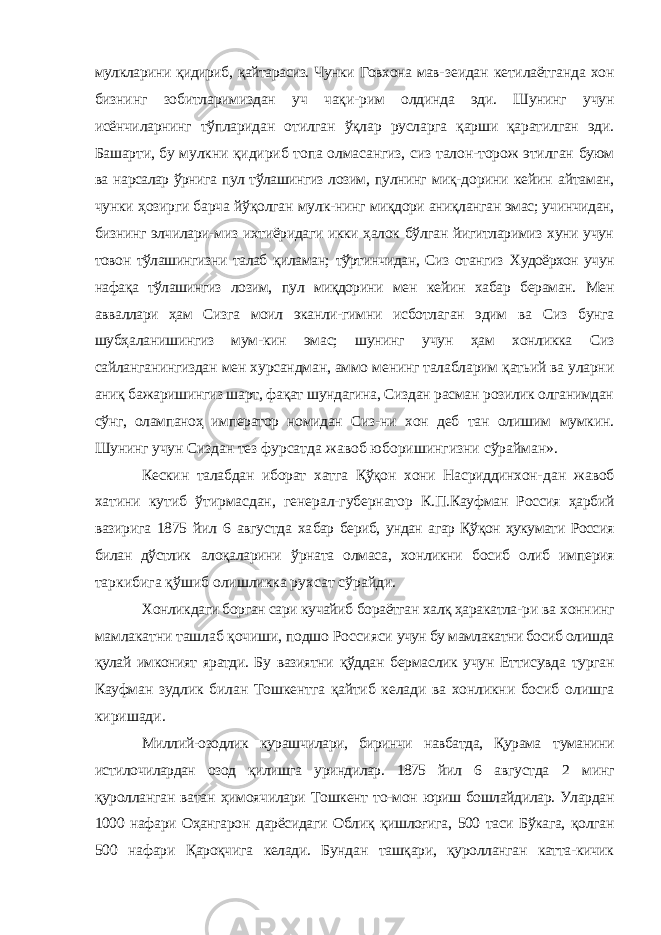 мулкларини қидириб, қайтарасиз. Чунки Говхона мав- зеидан кетилаётганда хон бизнинг зобитларимиздан уч чақи- рим олдинда эди. Шунинг учун исёнчиларнинг тўпларидан отилган ўқлар русларга қарши қаратилган эди. Башарти, бу мулкни қидириб топа олмасангиз, сиз талон-торож этилган буюм ва нарсалар ўрнига пул тўлашингиз лозим, пулнинг миқ- дорини кейин айтаман, чунки ҳозирги барча йўқолган мулк- нинг миқдори аниқланган эмас; учинчидан, бизнинг элчилари- миз ихтиёридаги икки ҳалок бўлган йигитларимиз хуни учун товон тўлашингизни талаб қиламан; тўртинчидан, Сиз отангиз Худоёрхон учун нафақа тўлашингиз лозим, пул миқдорини мен кейин хабар бераман. Мен авваллари ҳам Сизга моил эканли- гимни исботлаган эдим ва Сиз бунга шубҳаланишингиз мум-кин эмас; шунинг учун ҳам хонликка Сиз сайланганингиздан мен хурсандман, аммо менинг талабларим қатьий ва уларни аниқ бажаришингиз шарт, фақат шундагина, Сиздан расман розилик олганимдан сўнг, олампаноҳ император номидан Сиз- ни хон деб тан олишим мумкин. Шунинг учун Сиздан тез фурсатда жавоб юборишингизни сўрайман». Кескин талабдан иборат хатга Қўқон хони Насриддинхон- дан жавоб хатини кутиб ўтирмасдан, генерал-губернатор К.П.Кауфман Россия ҳарбий вазирига 1875 йил 6 августда ха бар бериб, ундан агар Қўқон ҳукумати Россия билан дўстлик алоқаларини ўрната олмаса, хонликни босиб олиб империя таркибига қўшиб олишликка рухсат сўрайди. Хонликдаги борган сари кучайиб бораётган халқ ҳаракатла- ри ва хоннинг мамлакатни ташлаб қочиши, подшо Россияси учун бу мамлакатни босиб олишда қулай имконият яратди. Бу вазиятни қўддан бермаслик учун Еттисувда турган Кауфман зудлик билан Тошкентга қайтиб келади ва хонликни босиб олишга киришади. Миллий-озодлик курашчилари, биринчи навбатда, Қурама туманини истилочилардан озод қилишга уриндилар. 1875 йил 6 августда 2 минг қуролланган ватан ҳимоячилари Тошкент то- мон юриш бошлайдилар. Улардан 1000 нафари Оҳангарон дарёсидаги Облиқ қишлоғига, 500 таси Бўкага, қолган 500 на фари Қароқчига келади. Бундан ташқари, қуролланган катта-кичик 