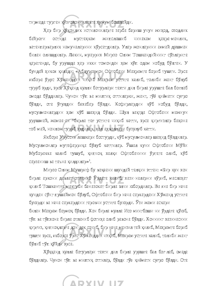 тирмада турган қўзғолончиларга ҳужум бошлайди. Ҳар бир қўқонлик истилочиларга зарба бериш учун жиҳод, озодлик байроғи остида мустаҳкам жипслашиб чинакам қаҳра-монлик, ватанпарварлик намуналарини кўрсатдилар. Улар жонларини аямай душман билан олишдилар. Лекин, муаррих Мирзо Олим Тошкандийнинг сўзларига қараганда, бу урушда ҳар икки томондан ҳам кўп одам нобуд бўлган. У бундай ҳикоя қилади: «Абдураҳмон Офтобачи Маҳрамга бориб тушти. Эрса якбора ўрус Хўжанддин чиқиб Маҳрам устига келиб, толиби жанг бўлуб туруб эрди, эрса Ҳўқанд кулли ботурлари тахти дил бирла урушга бел боғлаб омода бўддилар. Чунон тўп ва милтиқ оттиларки, жанг, гўё қиёмати суғро бўлди, ота ўғулдин бехабар бўлди. Кофирлардин кўб нобуд бўлди, мусулмонлардин ҳам кўб шаҳид бўлди. Шул вақтда Офтобачи мажнун урушмай, жамоа-си ^бирла тоғ устига чиқиб кетти, эрса қирғизлар баҳона тоб-май, ноилож туруб эрдилар, ҳол-аҳволлари бузулуб кетти. Якбора Уруссия лашкари бостурди, кўб мусулмонлар шаҳид бўлдилар. Мусулмонлар мутафарриқа бўлуб кеттилар. Ўшал куни Офтобачи Мўйи Муборакка келиб тушуб, қипчоқ халқи Офтобачини ўртага олиб, кўб сарзаниш ва таъна қилдилар» 1 . Мирзо Олим Мушриф бу воқеани шундай талқин этган: «Бир кун хон бирла аркони давлат отланиб Ўрдага келиб, хази-наларни кўриб, маслаҳат қилиб Тошкентға мактуби беназокат бирла элчи юбордилар. Ва яна бир неча кундан сўнг пушаймон бўлуб, Офтобачи бир неча саркардани Хўжанд устиға буюрди ва неча саркардани гаровчи устиға буюрди. Ўзи жами аскари билан Маҳрам бормоқ бўлди. Хон бирла мулла Исо мингбоши- ни ўрдаға қўюб, тўп ва тўпхона бирла отланиб фотиҳа олиб равона бўлди. Хоннинг хазинасини қирғиз, қипчоқларға дон- дек сочиб, бир неча манзил тай қилиб, Маҳрамга бориб тушти эрса, якборса ўрис Хўжанддин чиқиб, Махрам устиға келиб, толиби жанг бўлиб тўп қўйди эрса. Ҳўққанд кулла ботурлари тахти дил бирла урушға бел боғ- лаб, омада бўлдилар. Чунон тўп ва милтиқ оттилар, бўлди гўе қиёмати суғро бўлди. Ота 