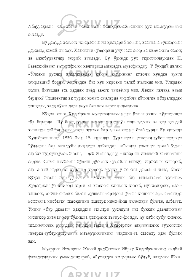 Абдураҳмон Офтобачи томонидан бошқарилаётганини рус маъмуриятига етказди. Бу даврда хонлик чегараси анча қисқариб кетган, хазинага тушадиган даромад камайган эди. Хазинани тўлдириш учун эса оғир ва хилма-хил солиқ ва мажбуриятлар жорий этилади. Бу ўринда рус тарихчиларидан Н. Раевскийнинг эътирофи-ни келтириш мақсадга мувофиқдир. У бундай деган: «Ўлкани руслар эгаллагандан кейин аҳолининг аҳволи кундан кунга оғирлашиб борди. Аҳолидан биз куп нарсани талаб этмокда-миз. Улардан солиқ йиғишда эса ҳаддан зиёд авжга чиқаётир-миз. Лекин халққа нима бердик? Тошкентда ва турли комис-сияларда чиройли айтилган иборалардан ташқари, халқ хўжа-лиги учун биз ҳеч нарса қилмадик». Қўқон хони Худоёрхон мустамлакачиларга ўзини яхши кўрсатишга зўр берарди. Щу боис, у рус маъмурларига ўз садо- қатини ва ҳар қандай хизматга тайёрлигини изҳор этувчи бир қанча хатлар ёзиб турди. Бу хусусда Худоёрхоннинг 1869 йил 18 апрелда Туркистон генерал-губернаторига йўллаган бир мак-туби диққатга лойиқдир. «Сизлар томонга қочиб ўтган сарбоз Турсунқулов билан, —деб ёзган эди у, - юборган самимий хатингизни олдим. Сизга нисбатан бўлган дўстлик туфайли мазкур сарбозни кечириб, сарпо кийгиздик ва хурсанд қилдик. Чунки у бегона давлатга эмас, балки Қўқон билан бир дав-лат— Россияга, яъни бир мамлакатга қочган». Худоёрхон ўз вақтида юрти ва халқига хоинлик қилиб, мунофиқлик, паст- кашлик, диёнатсизлик билан душман тарафига ўтган кишини афв этганида Россияга нисба тан садоқатини ошкора намо-йиш қилмоқчи бўлган, албатта. Унинг «бир давлат» ҳақидаги гаплари русларга тиз буккан давлатининг итоаткор хизмат-кор бўлишга ҳозирлик эътиро-фи эди. Бу каби субутсизлик, таслимчилик руҳидаги хатлари эвазига Худоёрхон вақтинчалик Туркистон генерал-губернатор-лиги маъмуриятининг таҳсини-га сазовор ҳам бўлган эди. Муаррих Исҳоқхон Жунай- дулЛахожа Ибрат Худоёрхон нинг салбий фазилатларини умумлаштириб, «Русиядан хо-тиржам бўлуб, вақтини ўйин- 