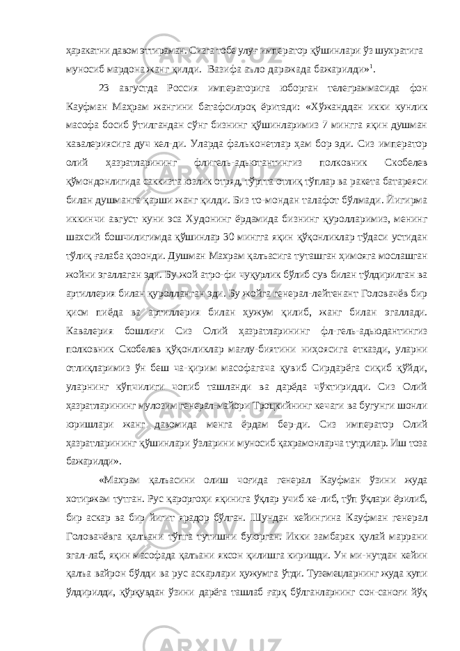 ҳаракатни давом эттираман. Сизга тобе улуғ император қўшинлари ўз шухратига муносиб мардона жанг қилди. Вазифа аъло даражада бажарилди» 1 . 23 августда Россия императорига юборган телеграммасида фон Кауфман Маҳрам жангини батафсилроқ ёритади: «Хў жанддан икки кунлик масофа босиб ўтилгандан сўнг бизнинг қўшинларимиз 7 мингга яқин душман кавалериясига дуч кел- ди. Уларда фальконетлар ҳам бор эди. Сиз император олий ҳазратларининг флигель-адьютантингиз полковник Скобелев қўмондонлигида саккизта юзлик отряд, тўртта отлиқ тўплар ва ракета батареяси билан душманга қарши жанг қилди. Биз то- мондан талафот бўлмади. Йигирма иккинчи август куни эса Худонинг ёрдамида бизнинг қуролларимиз, менинг шахсий бошчилигимда қўшинлар 30 мингга яқин қўқонликлар тўдаси устидан тўлиқ ғалаба қозонди. Душман Махрам қалъасига ту ташган ҳимояга мослашган жойни эгаллаган эди. Бу жой атро- фи чуқурлик бўлиб сув билан тўлдирилган ва артиллерия билан қуролланган эди. Бу жойга генерал-лейтенант Головачёв бир қисм пиёда ва артиллерия билан ҳужум қилиб, жанг билан эгаллади. Кавалерия бошлиғи Сиз Олий ҳазратларининг фл- гель-адьюдантингиз полковник Скобелев қўқонликлар мағлу- биятини ниҳоясига етказди, уларни отлиқларимиз ўн беш ча- қирим масофагача қувиб Сирдарёга сиқиб қўйди, уларнинг кўпчилиги чопиб ташланди ва дарёда чўктиридди. Сиз Олий ҳазратларининг мулозим генерал-майори Троцкийнинг кечаги ва бугунги шонли юришлари жанг давомида менга ёрдам бер-ди. Сиз император Олий ҳазратларининг қўшинлари ўзларини муносиб қахрамонларча тутдилар. Иш тоза бажарилди». «Махрам қалъасини олиш чоғида генерал Кауфман ўзини жуда хотиржам тутган. Рус қароргоҳи яқинига ўқлар учиб ке- либ, тўп ўқлари ёрилиб, бир аскар ва бир йигит ярадор бўлган. Шундан кейингина Кауфман генерал Головачёвга қалъани тўпга тутишни буюрган. Икки замбарак қулай маррани эгал- лаб, яқин масофада қалъани яксон қилишга киришди. Ун ми- нутдан кейин қалъа вайрон бўлди ва рус аскарлари ҳужумга ўтди. Туземецларнинг жуда купи ўлдирилди, қўрқувдан ўзини дарёга ташлаб ғарқ бўлганларнинг сон-саноғи йўқ 