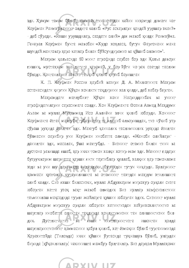 эди. Ҳужум тамом бўлиб, ҳаммаёқ тинчигандан кейин ниҳоятда димоғи чоғ Кауфман Раимхўжанинг олдига келиб: «Рус аскарлари қандай урушар экан?» - деб сўради. «Яхши урушдилар, саодати олий» дея жавоб қилди Раимхўжа. Генерал Кауфман бунга жавобан-«Худо хоҳласа, бутун Фарғонани мана шундай жанговар ҳара-катлар билан бўйсундирамиз ва қўшиб оламиз» 1 . Махрам қалъасида 60 минг атрофида сарбоз бор эди Қалъа девори пишиқ, мустаҳкам эканлигига қарамай, у бор-йўғи чо-рак соатда таслим бўлади. Қочганларни аёвсиз таъқиб қилиб қириб боришган К. П. Кауфман Россия ҳарбий вазири Д. А. Милютинга Махрам остонасидаги қирғин Қўқон хонлиги тақдирини хал қилди, деб хабар берган. Маҳрамдаги мағлубият Қўқон хони Насриддинбек ва унинг атрофидагиларни саросимага солди. Хон Кауфманга Фозил Ахмад Маҳдуми Аъзам ва мулла Муҳаммад Исо Авлиёни элчи қилиб юборди. Хоннинг Кауфманга ёзган мактуби губернатор-га ялиниб-елворишдан, тиз чўкиб узр сўраш руҳида ёзилган эди. Мактуб қанчалик таслимчилик руҳида ёзилган бўлмасин оарибир уни Кауфман инобатга олмади. «Жаноби олийлари&#39; - деиилган эди, масалан, ўша мактубда. - Бизнинг отамиз билан тинч ва дустона равишда яшаб, ҳар икки томон халқи хотир-жам эди. Менинг падари бузрукворим шариатга қарши янги тартиблар қуллаб, халқни ҳар томонлама эзди ва уни шу дара-жада ендирдики, бурнидан тутун чиқарди. Буларнинг ҳаммаси қузғолон кутарилишига ва отамнинг тахтдан маҳрум этилишига олиб келди. Сиз яхши биласизки, мулла Абдулкарим мирохур орқали сизга юборган хатга узоқ вақт жавоб олмадик Биз иуллар хавфсизлигини таъминлаш мақсадида турли жойларга қушин юборган эдик. Сизнинг мулла Абдулкарим мирохур ор қали юборган хатингиздан хайрихохлигингиз ва шартлар ино батга олинган тақдирда хонлигимизни тан олишингизни бил- дик. Дустлигингиз ва яхши ниятларингизга ишонган ҳолда шартларингизнинг ҳаммасини қабул қилиб, хат ёзмоқчи бўлиб турганимизда Қорахитойда (Тиловда) икки қўшин ўртасида туқнашув бўлиб, улардан бирида [қўқонликлар] чекинишга мажбур булганлар. Биз дарҳол Муллаҳожи 