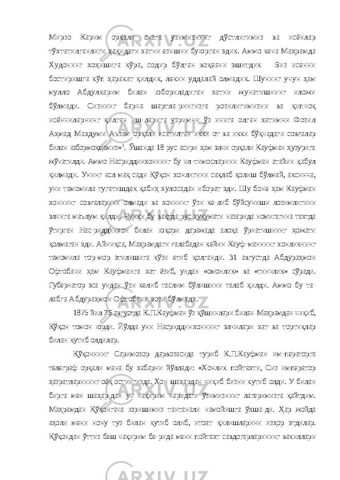 Мирзо Карим орқа ли сизга узимизнинг дўстлигимиз ва исёнлар тўхтатилганлиги ҳақидаги хатни езишни буюрган эдик. Аммо кеча Маҳрамда Худонинг хоҳишига кўра, содир бўлган воқеани эшитдик Биз исенни бостиришга кўп ҳаракат қилдик, лекин уддалай олма дик. Шунинг учун ҳам мулло Абдулкарим билан юбориладиган хатни жунатишнинг иложи бўлмади. Сизнинг барча шартла-рингизга розилигимизни ва қипчоқ исёнчиларнинг қилган иш-ларига узримни ўз ичига олган хатимни Фозил Аҳмад Маҳдуми Аъзам орқали ясатилган икки от ва икки бўқчадаги совғалар билан юбормоқцамиз» 1 . Ўшанда 18 рус асири ҳам элчи орқали Кауфман ҳузурига жўнатилди. Аммо Насриддинхоннинг бу ил- тимосларини Кауфман атайин қабул қилмади. Унинг асл мақ-сади Қўқон хонлигини сақлаб қолиш бўлмай, аксинча, уни тамомила тугатишдек қабиҳ хулосадан иборат эди. Шу боне ҳам Кауфман хоннинг совғаларини олмади ва хоннинг ўзи ке- либ бўйсуниши лозимлигини элчига маълум қилди. Чунки бу вақтда рус ҳукумати назарида номигагина тахтда ўтирган Нас- риддинхон билан юқори даражада алоқа ўрнатишнинг ҳожати қолмаган эди. Айниқса, Маҳрамдаги ғалабадан кейин Кауф- маннинг хонликнинг тамомила тор-мор этилишига кўзи етиб қолганди. 31 августда Абдураҳмон Офтобачи ҳам Кауфманга хат ёзиб, ундан «омонлик» ва «тинчлик» сўради. Губернатор эса ундан ўзи келиб таслим бўлишини талаб қилди. Аммо бу та- лабга Абдураҳмон Офтобачи рози бўлмади. 1875 йил 26 августда К.П.Кауфман ўз қўшинлари билан Маҳрамдан чиқиб, Қўқон томон юрди. Йўлда уни Насриддин хоннинг элчилари хат ва тортиқлар билан кутиб олдилар. Қўқоннинг Саримозор дарвозасида туриб К.П.Кауфман им- ператорга телеграф орқали мана бу хабарни йўллади: «Хонлик пойтахти, Сиз император ҳазратларининг оёқ остингизда. Хон шаҳардан чиқиб бизни кутиб олди. У билан бирга мен шаҳар- дан уч чақирим наридаги ўзимизнинг лагеримизга қайтдим. Маҳрамдан Қўқонгача юришимиз тантанали намойишга ўхша- ди. Ҳар жойда аҳоли мени нону туз билан кутиб олиб, итоат қилишларини изҳор этдилар. Қўқондан ўттиз беш чақирим бе- рида мени пойтахт савдогарларининг вакиллари 