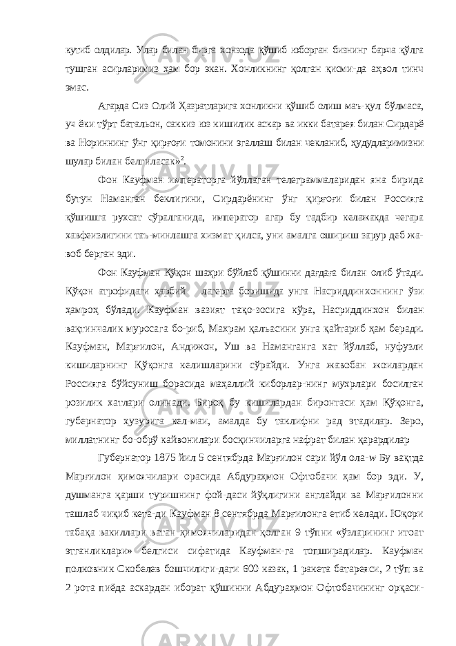 кутиб олдилар. Улар билан бирга хонзода қўшиб юборган бизнинг барча қўлга тушган асирларимиз ҳам бор экан. Хонликнинг қолган қисми- да аҳвол тинч эмас. Агарда Сиз Олий Ҳазратларига хонликни қўшиб олиш маъ- қул бўлмаса, уч ёки тўрт батальон, саккиз юз кишилик аскар ва икки батарея билан Сирдарё ва Нориннинг ўнг қирғоғи томонини эгаллаш билан чекланиб, ҳудудларимизни шулар би лан белгиласак» 2 . Фон Кауфман императорга йўллаган телеграммаларидан яна бирида бутун Наманган беклигини, Сирдарёнинг ўнг қирғоғи билан Россияга қўшишга рухсат сўралганида, импе ратор агар бу тадбир келажакда чегара хавфеизлигини таъ- минлашга хизмат қилса, уни амалга ошириш зарур деб жа- воб берган эди. Фон Кауфман Қўқон шаҳри бўйлаб қўшинни дағдаға билан олиб ўтади. Қўқон атрофидаги ҳарбий лагерга боришида унга Насриддинхоннинг ўзи ҳамроҳ бўлади. Кауфман вазият тақо-зосига кўра, Насриддинхон билан вақтинчалик муросага бо-риб, Махрам қалъасини унга қайтариб ҳам беради. Кауфман, Марғилон, Андижон, Уш ва Наманганга хат йўллаб, нуфузли кишиларнинг Қўқонга келишларини сўрайди. Унга жавобан жоилардан Россияга бўйсуниш борасида маҳаллий киборлар-нинг мухрлари босилган розилик хатлари олинади. Бироқ бу кишилардан биронтаси ҳам Қўқонга, губернатор ҳузурига кел-маи, амалда бу таклифни рад этадилар. Зеро, миллатнинг бо-обрў кайвонилари босқинчиларга нафрат билан қарардилар Губернатор 1875 йил 5 сентябрда Марғилон сари йўл ола- w Бу вақтда Марғилон ҳимоячилари орасида Абдураҳмон Офтобачи ҳам бор эди. У, душманга қарши туришнинг фой-даси йўқлигини англайди ва Марғилонни ташлаб чиқиб кета-ди Кауфман 8 сентябрда Марғилонга етиб келади. Юқори табақа вакиллари ватан ҳимоячиларидан қолган 9 тўпни «ўзларининг итоат этганликлари» белгиси сифатида Кауфман-га топширадилар. Кауфман полковник Скобелев бошчилиги-даги 600 казак, 1 ракета батареяси, 2 тўп ва 2 рота пиёда аскардан иборат қўшинни Абдураҳмон Офтобачининг орқаси- 