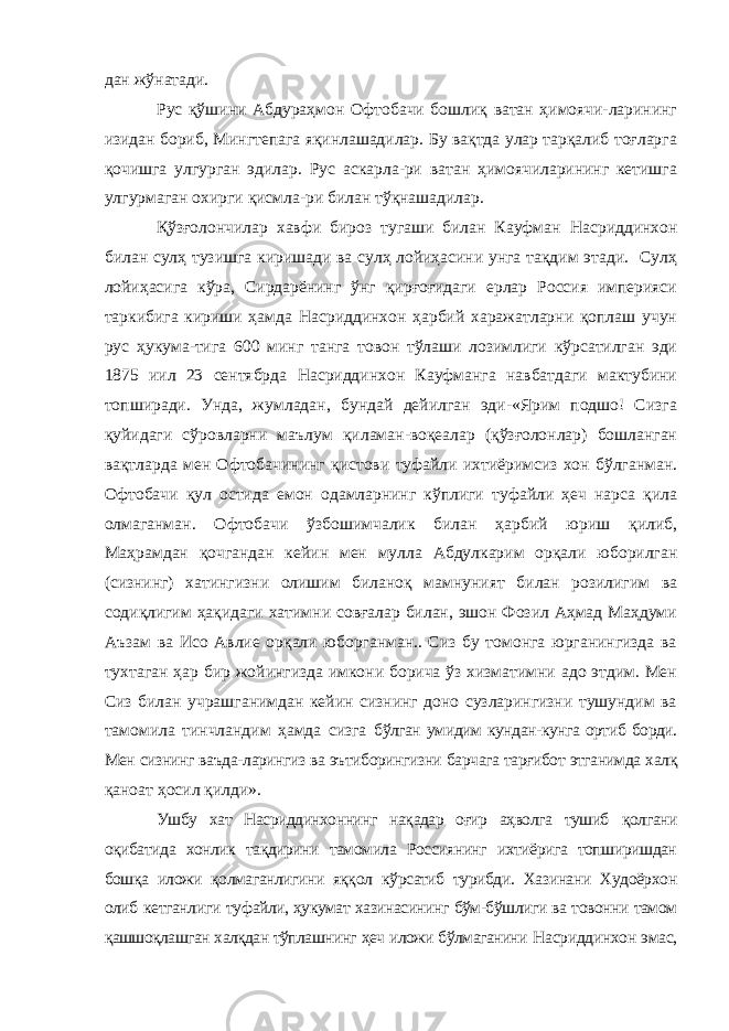 дан жўнатади. Рус қўшини Абдураҳмон Офтобачи бошлиқ ватан ҳимоячи-ларининг изидан бориб, Мингтепага яқинлашадилар. Бу вақтда улар тарқалиб тоғларга қочишга улгурган эдилар. Рус аскарла-ри ватан ҳимоячиларининг кетишга улгурмаган охирги қисмла-ри билан тўқнашадилар. Қўзғолончилар хавфи бироз тугаши билан Кауфман Нас риддинхон билан сулҳ тузишга киришади ва сулҳ лойиҳасини унга тақдим этади. Сулҳ лойиҳасига кўра, Сирдарёнинг ўнг қирғоғидаги ерлар Россия империяси таркибига кириши ҳамда Насриддинхон ҳарбий харажатларни қоплаш учун рус ҳукума-тига 600 минг танга товон тўлаши лозимлиги кўрсатилган эди 1875 иил 23 сентябрда Насриддинхон Кауфманга навбатдаги мактубини топширади. Унда, жумладан, бундай дейилган эди-«Ярим подшо! Сизга қуйидаги сўровларни маълум қиламан-воқеалар (қўзғолонлар) бошланган вақтларда мен Офтобачи нинг қистови туфайли ихтиёримсиз хон бўлганман. Офтобачи қул остида емон одамларнинг кўплиги туфайли ҳеч нарса қила олмаганман. Офтобачи ўзбошимчалик билан ҳарбий юриш қилиб, Маҳрамдан қочгандан кейин мен мулла Абдулкарим орқали юборилган (сизнинг) хатингизни олишим биланоқ мамнуният билан розилигим ва содиқлигим ҳақидаги хатимни совғалар билан, эшон Фозил Аҳмад Маҳдуми Аъзам ва Исо Авлие орқали юборганман.. Сиз бу томонга юрганингизда ва тухтаган ҳар бир жойингизда имкони борича ўз хизматимни адо этдим. Мен Сиз билан учрашганимдан кейин сизнинг доно сузларингизни тушундим ва тамомила тинчландим ҳамда сизга бўлган умидим кундан-кунга ортиб борди. Мен сизнинг ваъда- ларингиз ва эътиборингизни барчага тарғибот этганимда халқ қаноат ҳосил қилди». Ушбу хат Насриддинхоннинг нақадар оғир аҳволга тушиб қолгани оқибатида хонлик тақдирини тамомила Россиянинг ихтиёрига топширишдан бошқа иложи қолмаганлигини яққол кўрсатиб турибди. Хазинани Худоёрхон олиб кетганлиги ту файли, ҳукумат хазинасининг бўм-бўшлиги ва товонни тамом қашшоқлашган халқдан тўплашнинг ҳеч иложи бўлмаганини Насриддинхон эмас, 