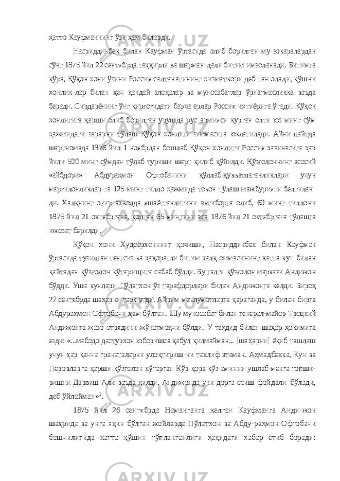 ҳатто Кауфманнинг ўзи ҳам биларди. Насриддинбек билан Кауфман ўртасида олиб борилган му- зокаралардан сўнг 1875 йил 22 сентябрда таҳқирли ва шарман- дали битим имзоланади. Битимга кўра, Қўқон хони ўзини Рос сия салтанатининг хизматкори деб тан олади, қўшни хонлик- лар билан ҳеч қандай алоқалар ва муносабатлар ўрнатмасликка ваъда беради. Сирдарёнинг ўнг қирғоғидаги барча ерлар Россия ихтиёрига ўтади. Қўқон хонлигига қарши олиб борилган уруш да рус армияси курган олти юз минг сўм ҳажмидаги зарарни тўлаш Қўқон хонлиги зиммасига юклатилади. Айни пайтда шартномада 1876 йил 1 ноябрдан бошлаб Қўқон хонлиги Рос сия хазинасига ҳар йили 500 минг сўмдан тўлаб туриши шарт қилиб қўйилди. Қўзғолоннинг асосий «айбдори» Абдураҳмон Офтобачини қўллаб-қувватлаганликлари учун марғилонликлар-га 125 минг тилло ҳажмида товон тўлаш мажбурияти белгилан- ди. Халқнинг оғир аҳводда яшаётганлигини эътиборга олиб, 60 минг тиллони 1875 йил 21 октябргача, қолган 65 мингини эса 1876 йил 21 октябргача тўлашга ижозат берилди. Қўқон хони Худоёрхоннинг қочиши, Насриддинбек билан Кауфман ўртасида тузилган тенгсиз ва ҳақоратли битим халқ оммасининг катта куч билан қайтадан қўзғолон кўтарищига сабаб бўлди. Бу галги қўзғолон маркази Андижон бўдди. Уша кунлари Пўлатхон ўз тарафдорлари билан Андижонга келди. Бироқ 27 сентябрда шаҳарни тарк этди. Айрим маълумотларга қараганда, у билан бирга Абдураҳмон Офтобачи ҳам бўлган. Шу муносабат билан генерал-майор Троцкий Андижонга жазо отрядини жўнатмоқчи бўлди. У таҳдид билан шаҳар ҳокимига езди: «...мабодо дастурхон юборишса қабул қилмайман... [ша ҳарни] ёқиб ташлаш учун ҳар қанча гранаталарни улоқтириш- ни таклиф этаман. Аҳмадбекка, Кун ва Перовларга қарши қўзғолон кўтарган Кўр қора кўз аминни ушлаб менга топши- ришни Дарвиш Али ваъда қилди. Андижонда уни дорга осиш фойдали бўлади, деб ўйлайман» 2 . 1875 йил 26 сентябрда Наманганга келган Кауфманга Анди- жон шаҳрида ва унга яқин бўлган жойларда Пўлатхон ва Абду- раҳмон Офтобачи бошчилигида катта қўшин тўпланганлиги ҳақидаги хабар етиб боради: 