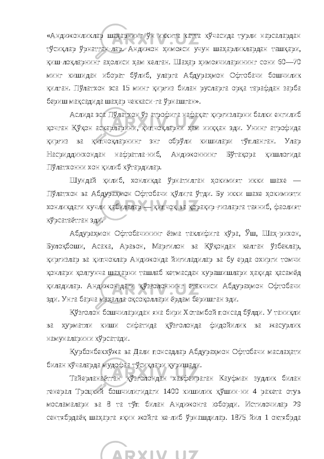 «Андижонликлар шаҳарнинг ўн иккита катта кўчасида турли нарсалардан тўсиқлар ўрнатган-лар. Андижон ҳимояси учун шаҳарликлардан ташқари, қиш-лоқларнинг аҳолиси ҳам келган. Шаҳар ҳимоячиларининг сони 60—70 минг кишидан иборат бўлиб, уларга Абдураҳмон Офто бачи бошчилик қилган. Пўлатхон эса 15 минг қирғиз билан русларга орқа тарафдан зарба бериш мақсадида шаҳар чеккаси-га ўрнашган». Аслида эса Пўлатхон ўз атрофига нафақат қирғизларни балки енгилиб қочган Қўқон аскарларини, қипчоқларни ҳам ииққан эди. Унинг атрофида қирғиз ва қипчоқларнинг энг обрўли кишилари тўпланган. Улар Насриддинхондан нафратла-ниб, Андижоннинг Бўтақора қишлоғида Пўлатхонни хон қилиб кўтардилар. Шундай қилиб, хонликда ўрнатилган ҳокимият икки шахе — Пўлатхон ва Абдураҳмон Офтобачи қўлига ўтди. Бу икки шахе ҳокимияти хонликдаги кучли қабилалар — қипчоқ ва қорақир-ғизларга таяниб, фаолият кўрсатаётган эди. Абдураҳмон Офтобачининг ёзма таклифига кўра, Ўш, Шаҳ-рихон, Булоқбоши, Асака, Аравон, Марғилон ва Қўқондан кел ган ўзбеклар, қирғизлар ва қипчоклар Андижонда йиғиладилар ва бу ерда охирги томчи қонлари қолгунча шаҳарни ташлаб кетмасдан курашишлари ҳақида қасамёд қиладилар. Андижон-даги қўзғолоннинг етакчиси Абдураҳмон Офтобачи эди. Унга барча маҳалла оқсоқоллари ёрдам беришган эди. Қўзғолон бошчиларидан яна бири Хотамбой понсад бўлди. У таниқли ва ҳурматли киши сифатида қўзғолонда фидойилик ва жасурлик намуналарини кўрсатади. Қурбонбекхўжа ва Дали понсадлар Абдураҳмон Офтобачи маслаҳати билан кўчаларда мудофаа тўсиқлари қуришади. Тайерланаётган қўзғолондан хавфеираган Кауфман зудлик билан генерал Троцкий бошчилигидаги 1400 кишилик қўшин-ни 4 ракета отув мосламалари ва 8 та тўп билан Андижонга юборди. Истилочилар 29 сентябрдаёқ шаҳарга яқин жойга ке-либ ўрнашдилар. 1875 йил 1 октябрда 