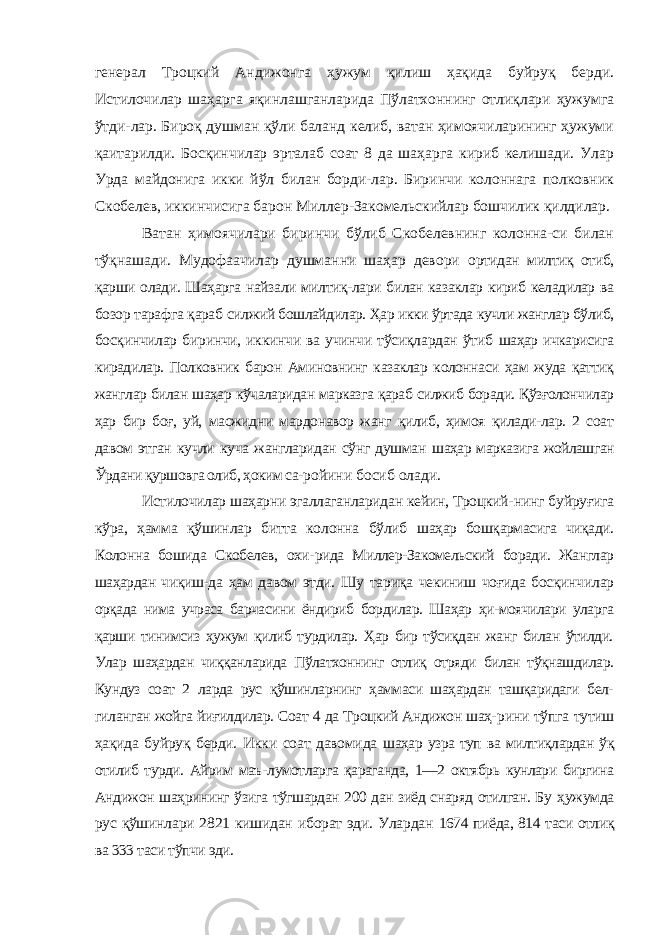 генерал Троцкий Анди жонга ҳужум қилиш ҳақида буйруқ берди. Истилочилар шаҳар га яқинлашганларида Пўлатхоннинг отлиқлари ҳужумга ўтди-лар. Бироқ душман қўли баланд келиб, ватан ҳимоячиларининг ҳужуми қаитарилди. Босқинчилар эрталаб соат 8 да шаҳарга кириб келишади. Улар Урда майдонига икки йўл билан борди-лар. Биринчи колоннага полковник Скобелев, иккинчисига ба рон Миллер-Закомельскийлар бошчилик қилдилар. Ватан ҳимоячилари биринчи бўлиб Скобелевнинг колонна-си билан тўқнашади. Мудофаачилар душманни шаҳар девори ортидан милтиқ отиб, қарши олади. Шаҳарга найзали милтиқ-лари билан казаклар кириб келадилар ва бозор тарафга қараб силжий бошлайдилар. Ҳар икки ўртада кучли жанглар бўлиб, босқинчилар биринчи, иккинчи ва учинчи тўсиқлардан ўтиб шаҳар ичкарисига кирадилар. Полковник барон Аминовнинг казаклар колоннаси ҳам жуда қаттиқ жанглар билан шаҳар кўчаларидан марказга қараб силжиб боради. Қўзғолончилар ҳар бир боғ, уй, масжидни мардонавор жанг қилиб, ҳимоя қилади-лар. 2 соат давом этган кучли куча жангларидан сўнг душман шаҳар марказига жойлашган Ўрдани қуршовга олиб, ҳоким са- ройини босиб олади. Истилочилар шаҳарни эгаллаганларидан кейин, Троцкий- нинг буйруғига кўра, ҳамма қўшинлар битта колонна бўлиб шаҳар бошқармасига чиқади. Колонна бошида Скобелев, охи- рида Миллер-Закомельский боради. Жанглар шаҳардан чиқиш- да ҳам давом этди. Шу тариқа чекиниш чоғида босқинчилар орқада нима учраса барчасини ёндириб бордилар. Шаҳар ҳи-моячилари уларга қарши тинимсиз ҳужум қилиб турдилар. Ҳар бир тўсиқдан жанг билан ўтилди. Улар шаҳардан чиққанларида Пўлатхоннинг отлиқ отряди билан тўқнашдилар. Кундуз соат 2 ларда рус қўшинларнинг ҳаммаси шаҳардан ташқаридаги бел- гиланган жойга йиғилдилар. Соат 4 да Троцкий Андижон шаҳ- рини тўпга тутиш ҳақида буйруқ берди. Икки соат давомида шаҳар узра туп ва милтиқлардан ўқ отилиб турди. Айрим маъ- лумотларга қараганда, 1—2 октябрь кунлари биргина Андижон шаҳрининг ўзига тўгшардан 200 дан зиёд снаряд отилган. Бу ҳужумда рус қўшинлари 2821 кишидан иборат эди. Улардан 1674 пиёда, 814 таси отлиқ ва 333 таси тўпчи эди. 