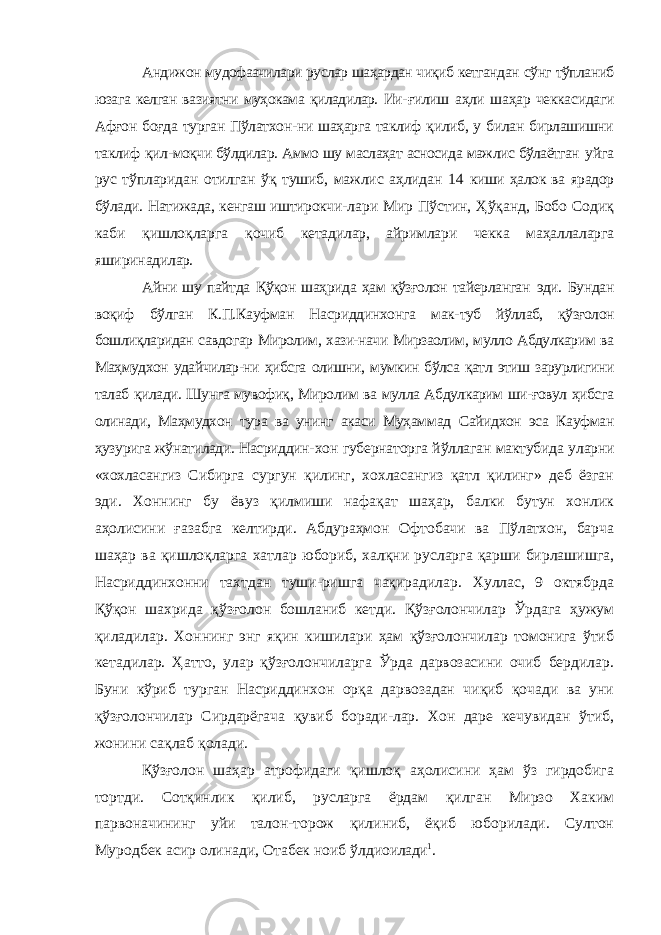 Андижон мудофаачилари руслар шаҳардан чиқиб кетгандан сўнг тўпланиб юзага келган вазиятни муҳокама қиладилар. Ии- ғилиш аҳли шаҳар чеккасидаги Афғон боғда турган Пўлатхон-ни шаҳарга таклиф қилиб, у билан бирлашишни таклиф қил- моқчи бўлдилар. Аммо шу маслаҳат асносида мажлис бўлаётган уйга рус тўпларидан отилган ўқ тушиб, мажлис аҳлидан 14 киши ҳалок ва ярадор бўлади. Натижада, кенгаш иштирокчи- лари Мир Пўстин, Ҳўқанд, Бобо Содиқ каби қишлоқларга қочиб кетадилар, айримлари чекка маҳаллаларга яширинади лар. Айни шу пайтда Қўқон шаҳрида ҳам қўзғолон тайерланган эди. Бундан воқиф бўлган К.П.Кауфман Насриддинхонга мак- туб йўллаб, қўзғолон бошлиқларидан савдогар Миролим, хази-начи Мирзаолим, мулло Абдулкарим ва Маҳмудхон удайчилар-ни ҳибсга олишни, мумкин бўлса қатл этиш зарурлигини талаб қилади. Шунга мувофиқ, Миролим ва мулла Абдулкарим ши-ғовул ҳибсга олинади, Маҳмудхон тура ва унинг акаси Муҳам мад Сайидхон эса Кауфман ҳузурига жўнатилади. Насриддин- хон губернаторга йўллаган мактубида уларни «хохласангиз Сибирга сургун қилинг, хохласангиз қатл қилинг» деб ёзган эди. Хоннинг бу ёвуз қилмиши нафақат шаҳар, балки бутун хонлик аҳолисини ғазабга келтирди. Абдураҳмон Офтобачи ва Пўлатхон, барча шаҳар ва қишлоқларга хатлар юбориб, халқни русларга қарши бирлашишга, Насриддинхонни тахтдан туши-ришга чақирадилар. Хуллас, 9 октябрда Қўқон шахрида қўзғо лон бошланиб кетди. Қўзғолончилар Ўрдага ҳужум қиладилар. Хоннинг энг яқин кишилари ҳам қўзғолончилар томонига ўтиб кетадилар. Ҳатто, улар қўзғолончиларга Ўрда дарвозасини очиб бердилар. Буни кўриб турган Насриддинхон орқа дарвозадан чиқиб қочади ва уни қўзғолончилар Сирдарёгача қувиб боради-лар. Хон даре кечувидан ўтиб, жонини сақлаб қолади. Қўзғолон шаҳар атрофидаги қишлоқ аҳолисини ҳам ўз гирдобига тортди. Сотқинлик қилиб, русларга ёрдам қилган Мирзо Хаким парвоначининг уйи талон-торож қилиниб, ёқиб юборилади. Султон Муродбек асир олинади, Отабек ноиб ўлдиои лади 1 . 