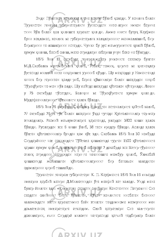 Энди Пўлатхон хонликда ягона ҳоким бўлиб қолади. У хон лик билан Туркистон генерал-губернаторлиги ўртасидаги низо-ларни имкон борича тинч йўл билан ҳал қилишга ҳаракат қил-ди. Аммо нияти бузуқ Кауфман буни хоҳламас, хонлик ва губернаторлик халқларининг жанжаллашиб, бир- бирларини та-лашларини истарди. Чунки бу рус маъмуриятига қулай бўлиб, ҳужум қилиш, босиб олиш, жазо отрядлари юбориш учун бахо-на бўларди. 1875 йил 19 октябрда генерал-майор унвонига сазовор булган М.Д.Скобелев муғомбирлик қилиб, Ўзбек, тожик, қирғиз ва қипчоқлар ўртасида миллий низо чиқаришга уриниб кўрди. Шу мақсадда у Наманганда кичик бир гарнизон қолди-риб, барча қўшинлари билан шаҳардан чиқиб Тўрақўрғон то-мон иўл олди. Шу пайтда шаҳарда қўзғолон кўтарилди. Лекин у 23 октябрда тўсатдан, Балиқчи ва Тўрақўрғонга ҳужум қила-ди. Мудофаачиларнинг кўпчилиги ҳалок бўлади. 1875 йил 26 октябрда Скобелев Наманган остоналарига қайтиб келиб, 27 октябрда 26 та тўп билан шаҳарни ўққа тутади Қузғолончилар тор-мор этиладилар. Расмий маълумотларга қараганда, улардан 3800 киши ҳалок бўлади. Руслардан эса 6 киши ўлиб, 38 таси ярадор бўлади. Аслида ҳалок бўлган қўзғо лончилар бундан ҳам кўп эди. Скобелев 1875 йил 30 ноябрда Сирдарёнинг чап соҳилидаги Тўйтепа қишлоғида турган 1500 қўзғолончига қарши хужум қилиб, қишлоқни ёқиб юборади 2 декабрда эса Ботир тўранинг отлиқ отрядини Нориндан нари-га чекинишга мажбур қилиб, Ўлжабой қишлоғида жойлашган қўзғолончиларнинг бир батальон келадиган одамларини қириб ташлайди. Туркистон генерал-губернатори К. П. Кауфманга 1876 йил 16 январда империя ҳарбий вазири Д.Милютиндан ўта махфий хат келади. Унда мана булар ёзилган эди: «Қимматли саодати олийлари Константин Петрович! Сиз саодати олийнинг бизга йўллаган, Қўқон хонлигига нисбатан бизнинг келажакдаги хатти-ҳаракатимиз баён этилган тақдимнома мазмунини мен давлатпаноҳ императорга етказдим. Олий ҳазратлари Сиз кел-тирган далилларни, яъни Сирдарё вилояти чегарасида қатъий тадбирлар билан 