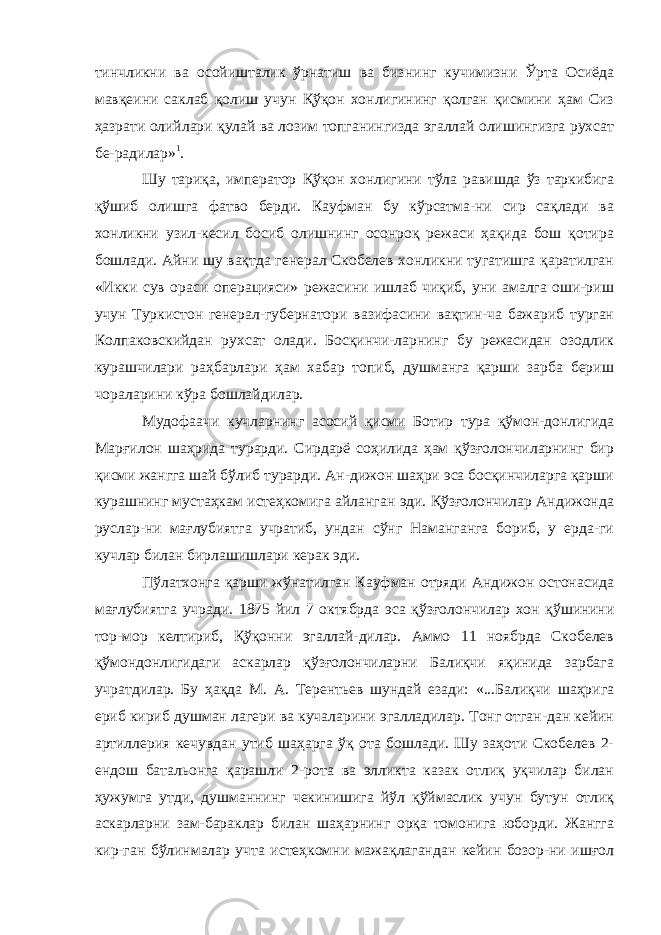 тинчликни ва осойишталик ўрнатиш ва биз нинг кучимизни Ўрта Осиёда мавқеини саклаб қолиш учун Қўқон хонлигининг қолган қисмини ҳам Сиз ҳазрати олийлари қулай ва лозим топганингизда эгаллай олишингизга рухсат бе-радилар» 1 . Шу тариқа, император Қўқон хонлигини тўла равишда ўз таркибига қўшиб олишга фатво берди. Кауфман бу кўрсатма-ни сир сақлади ва хонликни узил-кесил босиб олишнинг осонроқ режаси ҳақида бош қотира бошлади. Айни шу вақтда генерал Скобелев хонликни тугатишга қаратилган «Икки сув ораси операцияси» режасини ишлаб чиқиб, уни амалга оши-риш учун Туркистон генерал-губернатори вазифасини вақтин-ча бажариб турган Колпаковскийдан рухсат олади. Босқинчи-ларнинг бу режасидан озодлик курашчилари раҳбарлари ҳам хабар топиб, душманга қарши зарба бериш чораларини кўра бошлайдилар. Мудофаачи кучларнинг асосий қисми Ботир тура қўмон-донлигида Марғилон шаҳрида турарди. Сирдарё соҳилида ҳам қўзғолончиларнинг бир қисми жангга шай бўлиб турарди. Ан-дижон шаҳри эса босқинчиларга қарши курашнинг мустаҳкам истеҳкомига айланган эди. Қўзғолончилар Андижонда руслар-ни мағлубиятга учратиб, ундан сўнг Наманганга бориб, у ерда-ги кучлар билан бирлашишлари керак эди. Пўлатхонга қарши жўнатилган Кауфман отряди Андижон остонасида мағлубиятга учради. 1875 йил 7 октябрда эса қўзғо лончилар хон қўшинини тор-мор келтириб, Қўқонни эгаллай-дилар. Аммо 11 ноябрда Скобелев қўмондонлигидаги аскарлар қўзғолончиларни Балиқчи яқинида зарбага учратдилар. Бу ҳақда М. А. Терентьев шундай езади: «...Балиқчи шаҳрига ериб кириб душман лагери ва кучаларини эгалладилар. Тонг отган-дан кейин артиллерия кечувдан утиб шаҳарга ўқ ота бошлади. Шу заҳоти Скобелев 2- ендош батальонга қарашли 2-рота ва элликта казак отлиқ уқчилар билан ҳужумга утди, душманнинг чекинишига йўл қўймаслик учун бутун отлиқ аскарларни зам-бараклар билан шаҳарнинг орқа томонига юборди. Жангга кир-ган бўлинмалар учта истеҳкомни мажақлагандан кейин бозор-ни ишғол 