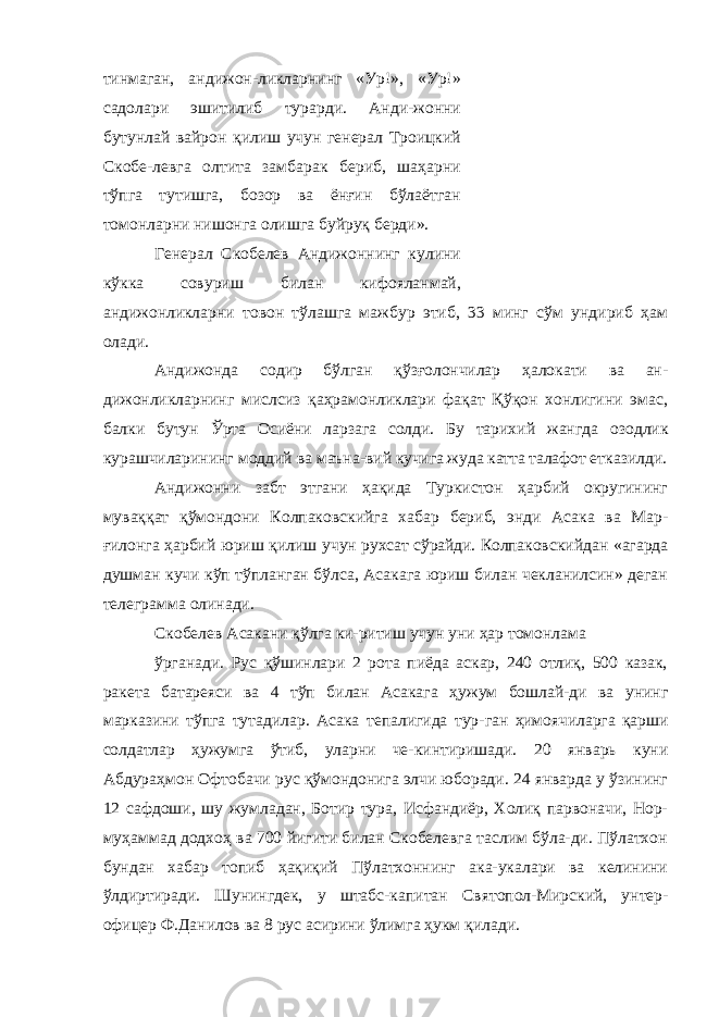 тинмаган, андижон-ликларнинг «Ур!», «Ур!» садолари эшитилиб турарди. Анди-жонни бутунлай вайрон қилиш учун генерал Троицкий Скобе-левга олтита замбарак бериб, шаҳарни тўпга тутишга, бозор ва ёнғин бўлаётган томонларни нишонга олишга буйруқ берди». Генерал Скобелев Андижоннинг кулини кўкка совуриш би лан кифояланмай, андижонликларни товон тўлашга мажбур этиб, 33 минг сўм ундириб ҳам олади. Андижонда содир бўлган қўзғолончилар ҳалокати ва ан- дижонликларнинг мислсиз қаҳрамонликлари фақат Қўқон хонлигини эмас, балки бутун Ўрта Осиёни ларзага солди. Бу тарихий жангда озодлик курашчиларининг моддий ва маъна- вий кучига жуда катта талафот етказилди. Андижонни забт этгани ҳақида Туркистон ҳарбий округининг муваққат қўмондони Колпаковскийга ха бар бериб, энди Асака ва Мар- ғилонга ҳарбий юриш қилиш учун рухсат сўрайди. Колпаков скийдан «агарда душман кучи кўп тўпланган бўлса, Асакага юриш билан чекланилсин» деган телеграмма олинади. Скобелев Асакани қўлга ки-ритиш учун уни ҳар томонлама ўрганади. Рус қўшинлари 2 рота пиёда аскар, 240 отлиқ, 500 казак, ракета батареяси ва 4 тўп билан Асакага ҳужум бошлай-ди ва унинг марказини тўпга тутадилар. Асака тепалигида тур- ган ҳимоячиларга қарши солдатлар ҳужумга ўтиб, уларни че- кинтиришади. 20 январь куни Абдураҳмон Офтобачи рус қўмондонига элчи юборади. 24 январда у ўзининг 12 сафдоши, шу жумладан, Ботир тура, Исфандиёр, Холиқ парвоначи, Нор- муҳаммад додхоҳ ва 700 йигити билан Скобелевга таслим бўла-ди. Пўлатхон бундан хабар топиб ҳақиқий Пўлатхоннинг ака-укалари ва келинини ўлдиртиради. Шунингдек, у штабс-капи тан Святопол-Мирский, унтер- офицер Ф.Данилов ва 8 рус асирини ўлимга ҳукм қилади. 