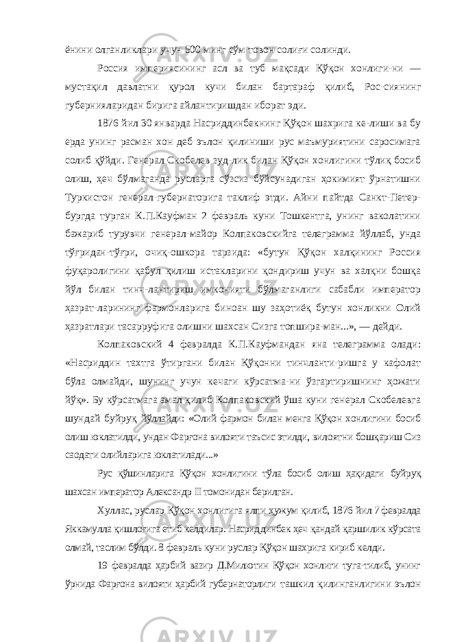 ёнини олганликлари учун 500 минг сўм товон солиғи солинди. Россия империясининг асл ва туб мақсади Қўқон хонлиги-ни — мустақил давлатни қурол кучи билан бартараф қилиб, Рос-сиянинг губернияларидан бирига айлантиришдан иборат эди. 1876 йил 30 январда Насриддинбекнинг Қўқон шахрига ке-лиши ва бу ерда унинг расман хон деб эълон қилиниши рус маъмуриятини саросимага солиб қўйди. Генерал Скобелев зуд-лик билан Қўқон хонлигини тўлиқ босиб олиш, ҳеч бўлмаганда русларга сўзсиз бўйсунадиган ҳокимият ўрнатишни Туркистон генерал-губернаторига таклиф этди. Айни пайтда Санкт-Петер- бургда турган К.П.Кауфман 2 февраль куни Тошкентга, унинг ваколатини бажариб турувчи генерал-майор Колпаковскийга телеграмма йўллаб, унда тўғридан-тўғри, очиқ-ошкора тарзида: «бутун Қўқон халқининг Россия фуқаролигини қабул қилиш истакларини қондириш учун ва халқни бошқа йўл билан тинч-лантириш имконияти бўлмаганлиги сабабли император ҳазрат-ларининг фармонларига биноан шу заҳотиёқ бутун хонликни Олий ҳазратлари тасарруфига олишни шахсан Сизга топшира-ман...», — дейди. Колпаковский 4 февралда К.П.Кауфмандан яна телеграмма олади: «Насриддин тахтга ўтиргани билан Қўқонни тинчланти-ришга у кафолат бўла олмайди, шунинг учун кечаги кўрсатма-ни ўзгартиришнинг ҳожати йўқ». Бу кўрсатмага амал қилиб Колпаковский ўша куни генерал Скобелевга шундай буйруқ йўллайди: «Олий фармон билан менга Қўқон хонлигини босиб олиш юклатилди, ундан Фарғона вилояти таъсис этилди, вило ятни бошқариш Сиз саодати олийларига юклатилади...» Рус қўшинларига Қўқон хонлигини тўла босиб олиш ҳақидаги буйруқ шахсан император Александр II томонидан берилган. Хуллас, руслар Қўқон хонлигига ялпи ҳужум қилиб, 1876 йил 7 февралда Яккамулла қишлоғига етиб келдилар. Насрид динбек ҳеч қандай қаршилик кўрсата олмай, таслим бўлди. 8 февраль куни руслар Қўқон шахрига кириб келди. 19 февралда ҳарбий вазир Д.Милютин Қўқон хонлиги туга-тилиб, унинг ўрнида Фарғона вилояти ҳарбий губернаторлиги ташкил қилинганлигини эълон 