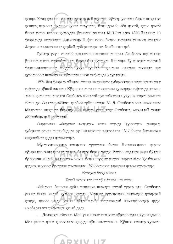 қилди. Халқ қонини мисоли даре қилиб оқизган, йўлида учраган барча шаҳар ва қишлоқ- ларнинг кулини кўкка совурган, бола демай, аёл демай, қари демай барча тирик жонни қиличдан ўтказган генерал М.Д.Ско- елев 1876 йилнинг 19 февралида император Александр II фар- мони билан янгидан ташкил этилган Фарғона вилоятининг ҳарбий губернатори этиб тайинланди 1 . Руслар учун миллий қаҳрамон саналган генерал Скобелев шу тариқа ўзининг юксак мартабаларига бирма-бир кўтарила бошлади. Бу генерал минглаб фарғоналикларнинг озодлик учун тўкилган қонлари сингган заминда рус қуролининг шавкатини кўтарган шахе сифатида улуғланди. 1876 йил февраль ойидан Россия империяси губерниялари қаторига вилоят сифатида қўшиб олинган Қўқон хонлигининг чинакам ҳукмдори сифатида расман эълон қилинган генерал Скобелев минглаб рус зобитлари учун жасорат рамзига айлан- ди. Фарғона вилоят ҳарбий губернатори М. Д. Скобелевнинг номи янги Марғилон шаҳрига берилди. Бу шаҳар узоқ вақт Скобелев, маҳаллий тилда «Искобил» деб юритилди. Фарғонани «Фарғона вилояти» номи остида Туркистон ге нерал- губернаторлиги таркибидаги рус чоризмига қарамлиги 1917 йилги большевик инқилобига қадар давом этди 2 . Мустамлакачилар хонликни тугатгани билан босқинчиликка қарши кўтарилган халқ ҳаракатларига барҳам бера олмади. Ва тан озодлиги учун бўлган бу кураш «Олой маликаси» номи билан шуҳрат топган қирғиз аёли Қурбонжон додхоҳ ва унинг ўғиллари томонидан 1876 йил охирларигача давом эттирилди. Мавзуга дойр чизги Олой маликасига тўн ёпган генерал «Малика бошини қуйи солганча шамдек қотиб турар эди. Скобелев унинг ёнига келиб қўлини узатди. Малика кутилмаган саломдан довдираб қолди, лекин тезда ўзини қўлга олиб, қиргизчалаб нималарнидир деди. Скобелев эса тилмочга қараб деди: — Додхоҳга айтинг. Мен уни сиҳат-саломат кўрганимдан хурсандман. Мен унинг доно ҳокимлиги ҳақида кўп эшитганман. Қўшни хонлар ҳурмат- 