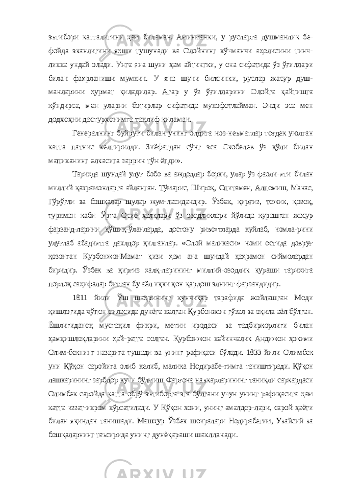 эътибори катталигини ҳам биламан. Аминманки, у русларга душманлик бе- фойда эканлигини яхши тушунади ва Олойнинг кўчманчи аҳолисини тинч- ликка ундай олади. Унга яна шуни ҳам айтингки, у она сифатида ўз ўғилла ри билан фахрланиши мумкин. У яна шуни билсинки, руслар жасур душ- манларини ҳурмат қиладилар. Агар у ўз ўғилларини Олойга қайтишга кўндирса, мен уларни ботирлар сифатида мукофотлайман. Энди эса мен додхоҳни дастурхонимга таклиф қиламан. Генералнинг буйруғи билан унинг олдига ноз-неъматлар тоғдек уюлган катта патнис келтирилди. Зиёфатдан сўнг эса Скобелев ўз қўли билан мапиканинг елкасига заррин тўн ёпди». Тарихда шундай улуғ бобо ва аждодлар борки, улар ўз фаоли- яти билан миллий қахрамонларга айланган. Тўмарис, Широқ, Спитамен, Алпомиш, Манас, Гўрўғли ва бошқалар шулар жум- ласидандир. Ўзбек, қирғиз, тожик, қозоқ, туркман каби Ўрта Осиё халқлари ўз озодликлари йўлида курашган жасур фарзанд- ларини қўшиқ-ўланларда, достону ривоятларда куйлаб, номла- рини улуғлаб абадиятга дахлдор қилганлар. «Олой маликаси» номи остида довруғ қозонган ҚурбонжонМамат қизи ҳам ана шундай қаҳрамон сиймолардан биридир. Ўзбек ва қирғиз халқ- ларининг миллий-озодлик кураши тарихига порлоқ саҳифалар битган бу аёл иқки қон-қардош элнинг фарзандидир. 1811 йили Ўш шаҳрининг кунчиқар тарафида жойлашган Моди қишлоғида чўпон оиласида дунёга келган Қурбонжон гўзал ва оқила аёл бўлган. Ёшлигиданоқ мустақил фикри, ме тин иродаси ва тадбиркорлиги билан ҳамқишлоқларини ҳай- ратга солган. Қурбонжон кейинчалик Андижон ҳокими Олим-бекнинг назарига тушади ва унинг рафиқаси бўлади. 1833 йили Олимбек уни Қўқон саройига олиб келиб, малика Нодирабе- гимга таништиради. Қўқон лашкарининг зарбдор кучи бўлмиш Фарғона навкарларининг таниқли саркардаси Олимбек саройда катта обрў-эътиборга эга бўлгани учун унинг рафиқасига ҳам катта иззат-икром кўрсатилади. У Қўқон хони, унинг амалдор- лари, сарой ҳаёти билан яқиндан танишади. Машҳур Ўзбек шоиралари Нодирабегим, Увайсий ва бошқаларнинг таъсирида унинг дунёқараши шаклланади. 