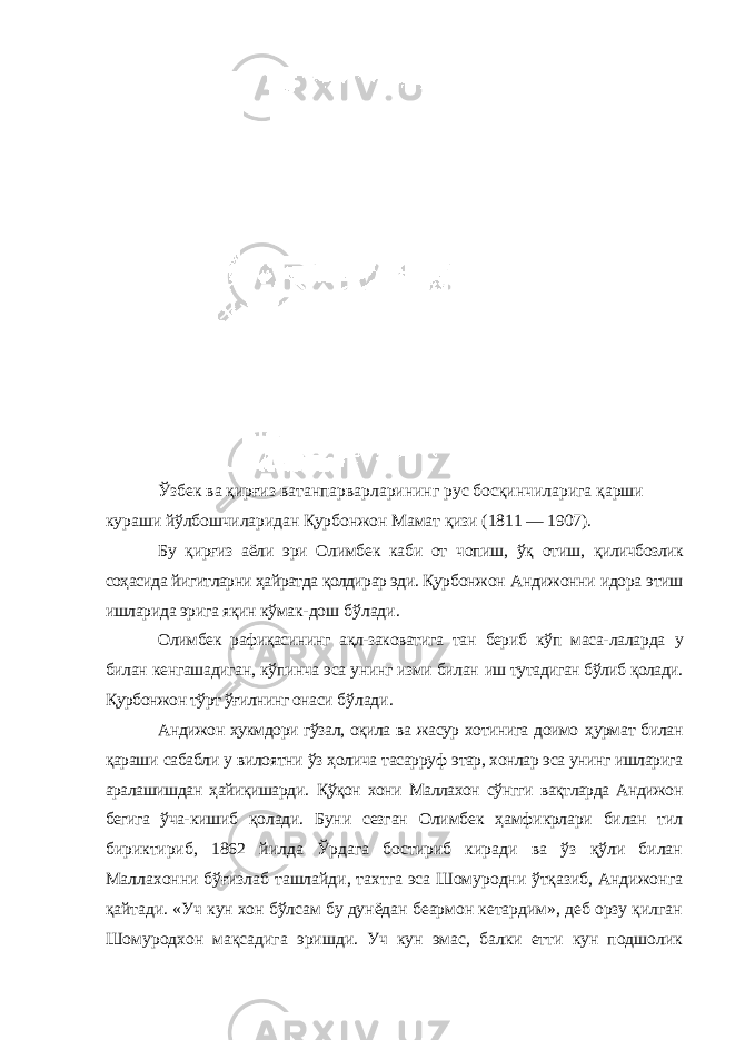 Ўзбек ва қирғиз ватанпарварларининг рус босқинчиларига қарши кураши йўлбошчиларидан Қурбонжон Мамат қизи (1811 — 1907). Бу қирғиз аёли эри Олимбек каби от чопиш, ўқ отиш, қиличбозлик соҳасида йигитларни ҳайратда қолдирар эди. Қур бонжон Андижонни идора этиш ишларида эрига яқин кўмак- дош бўлади. Олимбек рафиқасининг ақл-заковатига тан бериб кўп маса- лаларда у билан кенгашадиган, кўпинча эса унинг изми билан иш тутадиган бўлиб қолади. Қурбонжон тўрт ўғилнинг онаси бўлади. Андижон ҳукмдори гўзал, оқила ва жасур хотинига доимо ҳурмат билан қараши сабабли у вилоятни ўз ҳолича тасарруф этар, хонлар эса унинг ишларига аралашишдан ҳайиқишарди. Қўқон хони Маллахон сўнгги вақтларда Андижон бегига ўча- кишиб қолади. Буни сезган Олимбек ҳамфикрлари билан тил бириктириб, 1862 йилда Ўрдага бостириб киради ва ўз қўли билан Маллахонни бўғизлаб ташлайди, тахтга эса Шомуродни ўтқазиб, Андижонга қайтади. «Уч кун хон бўлсам бу дунёдан беармон кетардим», деб орзу қилган Шомуродхон мақсадига эришди. Уч кун эмас, балки етти кун подшолик 