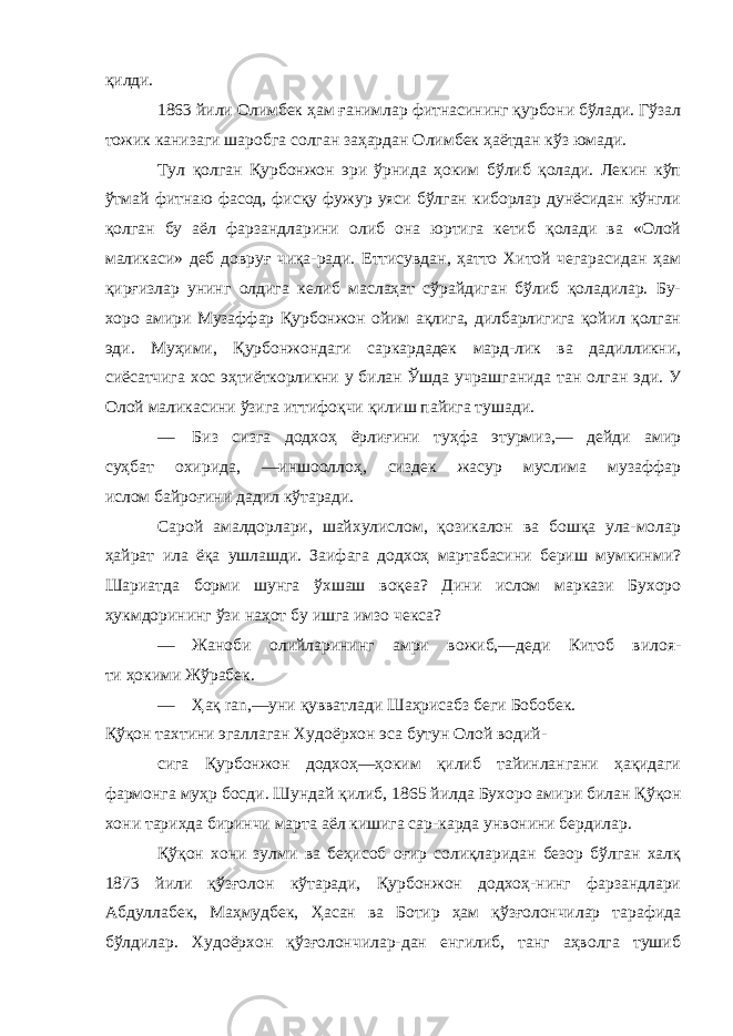 қилди. 1863 йили Олимбек ҳам ғанимлар фитнасининг қурбони бўлади. Гўзал тожик канизаги шаробга солган заҳардан Олим бек ҳаётдан кўз юмади. Тул қолган Қурбонжон эри ўрнида ҳоким бўлиб қолади. Лекин кўп ўтмай фитнаю фасод, фисқу фужур уяси бўлган киборлар дунёсидан кўнгли қолган бу аёл фарзандларини олиб она юртига кетиб қолади ва «Олой маликаси» деб довруғ чиқа-ради. Еттисувдан, ҳатто Хитой чегарасидан ҳам қирғизлар унинг олдига келиб маслаҳат сўрайдиган бўлиб қоладилар. Бу- хоро амири Музаффар Қурбонжон ойим ақлига, дилбарлигига қойил қолган эди. Муҳими, Қурбонжондаги саркардадек мард-лик ва дадилликни, сиёсатчига хос эҳтиёткорликни у билан Ўшда учрашганида тан олган эди. У Олой маликасини ўзига иттифоқчи қилиш пайига тушади. — Биз сизга додхоҳ ёрлиғини туҳфа этурмиз,— дейди амир суҳбат охирида, —иншооллоҳ, сиздек жасур муслима музаффар ислом байроғини дадил кўтаради. Сарой амалдорлари, шайхулислом, қозикалон ва бошқа ула-молар ҳайрат ила ёқа ушлашди. Заифага додхоҳ мартабасини бериш мумкинми? Шариатда борми шунга ўхшаш воқеа? Дини ислом маркази Бухоро ҳукмдорининг ўзи наҳот бу ишга имзо чекса? — Жаноби олийларининг амри вожиб,—деди Китоб вилоя- ти ҳокими Жўрабек. — Ҳақ ran ,—уни қувватлади Шаҳрисабз беги Бобобек. Қўқон тахтини эгаллаган Худоёрхон эса бутун Олой водий- сига Қурбонжон додхоҳ—ҳоким қилиб тайинлангани ҳақидаги фармонга муҳр босди. Шундай қилиб, 1865 йилда Бухоро ами ри билан Қўқон хони тарихда биринчи марта аёл кишига сар-карда унвонини бердилар. Қўқон хони зулми ва беҳисоб оғир солиқларидан безор бўлган халқ 1873 йили қўзғолон кўтаради, Қурбонжон додхоҳ-нинг фарзандлари Абдуллабек, Маҳмудбек, Ҳасан ва Ботир ҳам қўзғолончилар тарафида бўлдилар. Худоёрхон қўзғолончилар-дан енгилиб, танг аҳволга тушиб 