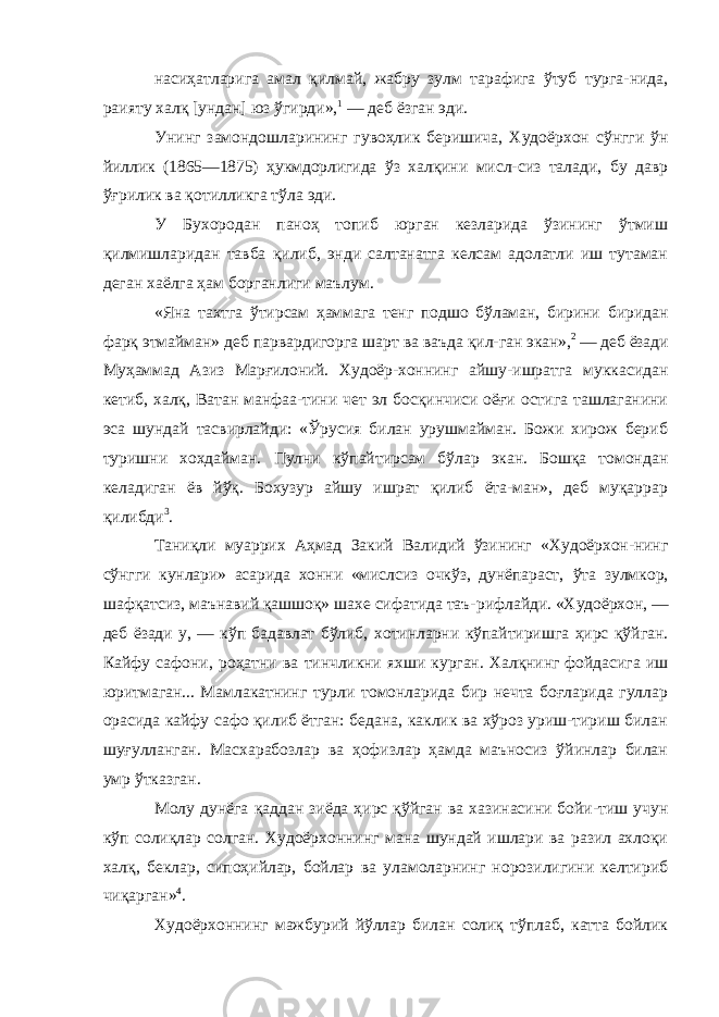 насиҳатларига амал қилмай, жабру зулм тарафига ўтуб турга-нида, раияту халқ [ундан] юз ўгирди», 1 — деб ёзган эди. Унинг замондошларининг гувоҳлик беришича, Худоёрхон сўнгги ўн йиллик (1865—1875) ҳукмдорлигида ўз халқини мисл- сиз талади, бу давр ўғрилик ва қотилликга тўла эди. У Бухородан паноҳ топиб юрган кезларида ўзининг ўтмиш қилмишларидан тавба қилиб, энди салтанатга келсам адолатли иш тутаман деган хаёлга ҳам борганлиги маълум. «Яна тахтга ўтирсам ҳаммага тенг подшо бўламан, бирини биридан фарқ этмайман» деб парвардигорга шарт ва ваъда қил- ган экан», 2 — деб ёзади Муҳаммад Азиз Марғилоний. Худоёр- хоннинг айшу-ишратга муккасидан кетиб, халқ, Ватан манфаа-тини чет эл босқинчиси оёғи остига ташлаганини эса шундай тасвирлайди: «Ўрусия билан урушмайман. Божи хирож бериб туришни хохдайман. Пулни кўпайтирсам бўлар экан. Бошқа томондан келадиган ёв йўқ. Бохузур айшу ишрат қилиб ёта-ман», деб муқаррар қилибди 3 . Таниқли муаррих Аҳмад Закий Валидий ўзининг «Худоёрхон-нинг сўнгги кунлари» асарида хонни «мислсиз очкўз, дунёпараст, ўта зулмкор, шафқатсиз, маънавий қашшоқ» шахе сифатида таъ- рифлайди. «Худоёрхон, — деб ёзади у, — кўп бадавлат бўлиб, хотинларни кўпайтиришга ҳирс қўйган. Кайфу сафони, роҳатни ва тинчликни яхши курган. Халқнинг фойдасига иш юритмаган... Мамлакатнинг турли томонларида бир нечта боғларида гуллар орасида кайфу сафо қилиб ётган: бедана, каклик ва хўроз уриш-тириш билан шуғулланган. Масхарабозлар ва ҳофизлар ҳамда маъносиз ўйинлар билан умр ўтказган. Молу дунёга қаддан зиёда ҳирс қўйган ва хазинасини бойи-тиш учун кўп солиқлар солган. Худоёрхоннинг мана шундай ишлари ва разил ахлоқи халқ, беклар, сипоҳийлар, бойлар ва уламоларнинг норозилигини келтириб чиқарган» 4 . Худоёрхоннинг мажбурий йўллар билан солиқ тўплаб, катта бойлик 