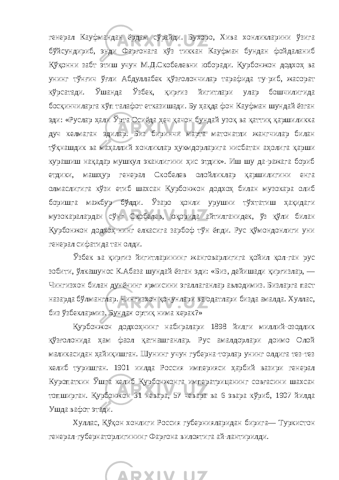 генерал Кауфмандан ёрдам сўрайди. Бухоро, Хива хонликларини ўзига бўйсундириб, энди Фарғонага кўз тиккан Кауфман бундан фойдаланиб Қўқонни забт этиш учун М.Д.Скобелевни юборади. Қурбонжон додхоҳ ва унинг тўнғич ўғли Абдуллабек қўзғолончилар тарафида ту-риб, жасорат кўрсатади. Ўшанда Ўзбек, қирғиз йигитлари улар бошчилигида босқинчиларга кўп талафот етказишади. Бу ҳақда фон Кауфман шундай ёзган эди: «Руслар ҳали Ўрта Осиёда ҳеч қачон бундай узоқ ва қаттиқ қаршиликка дуч келмаган эдилар. Биз биринчи марта матонатли жангчилар билан тўқнашдик ва маҳаллий хонликлар ҳукмдорларига нисбатан аҳолига қарши курашиш нақадар мушкул эканлигини ҳис этдик». Иш шу да-ражага бориб етдики, машҳур генерал Скобелев олойликлар қаршилигини енга олмаслигига кўзи етиб шахсан Қурбонжон додхоҳ билан музокара олиб боришга мажбур бўлди. Ўзаро қонли урушни тўхтатиш ҳақидаги музокаралардан сўнг Скобе лев, юқорида айтилганидек, ўз қўли билан Қурбонжон додхоҳ-нинг елкасига зарбоф тўн ёпди. Рус қўмондонлиги уни генерал сифатида тан олди. Ўзбек ва қирғиз йигитларининг жанговарлигига қойил қол-ган рус зобити, ўлкашунос К.Абаза шундай ёзган эди: «Биз, дейишади қирғизлар, — Чингизхон билан дунёнинг ярмисини эгаллаганлар авлодимиз. Бизларга паст назарда бўлманглар. Чингизхон қонунлари ва одатлари бизда амалда. Хуллас, биз ўзбеклармиз. Бундан ортиқ нима керак?» Қурбонжон додхоҳнинг набиралари 1898 йилги миллий-озодлик қўзғолонида ҳам фаол қатнашганлар. Рус амалдорлари доимо Олой маликасидан ҳайиқишган. Шунинг учун губерна-торлар унинг олдига тез-тез келиб туришган. 1901 иилда Рос сия империяси ҳарбий вазири генерал Куропаткин Ўшга келиб Қурбонжонга императрицанинг совғасини шахсан топширган. Қурбонжон 31 невара, 57 чевара ва 6 эвара кўриб, 1907 йилда Ушда вафот этади. Хуллас, Қўқон хонлиги Россия губернияларидан бирига— Туркистон генерал-губернаторлигининг Фарғона вилоятига ай-лантирилди. 