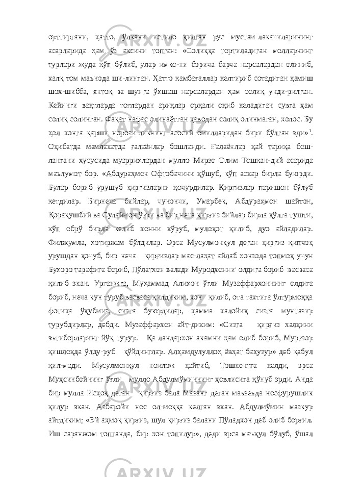 орттиргани, ҳатто, ўлкани истило қилган рус мустам-лакачиларининг асарларида ҳам ўз аксини топган: «Солиққа тортиладиган молларнинг турлари жуда кўп бўлиб, улар имко-ни борича барча нарсалардан олиниб, халқ том маънода ши-линган. Ҳатто камбағаллар келтириб сотадиган қамиш шох-шибба, янтоқ ва шунга ўхшаш нарсалардан ҳам солиқ унди-рилган. Кейинги вақтларда тоғлардан ариқлар орқали оқиб келадиган сувга ҳам солиқ солинган. Фақат нафас олинаётган ҳаводан солиқ олинмаган, холос. Бу ҳол хонга қарши норози-ликнинг асосий омилларидан бири бўлган эди» 1 . Оқибатда мамлакатда ғалаёнлар бошланди. Ғалаёнлар қай тариқа бош- лангани хусусида муаррихлардан мулло Мирзо Олим Тошкан-дий асарида маълумот бор. «Абдураҳмон Офтобачини қўшуб, кўп аскар бирла буюрди. Булар бориб урушуб қирғизларни қочурдилар. Қирғизлар паришон бўлуб кетдилар. Бирнеча бийлар, чунончи, Умарбек, Абдураҳмон шайтон, Қорақушбий ва Сулаймон ўғри ва бир неча қирғиз бийлар бирла қўлга тушти, кўп обрў бирла келиб хонни кўруб, мулоқот қилиб, дуо айладилар. Филжумла, хотиржам бўлдилар. Эрса Мусулмонқул деган қирғиз қипчоқ урушдан қочуб, бир неча қирғизлар мас-лаҳат айлаб хонзода топмоқ учун Бухоро тарафига бориб, Пўлатхон валади Муродхонни&#39; олдига бориб васваса қилиб экан. Урганжға, Муҳаммад Алихон ўғли Музаффархоннинг ол дига бориб, неча кун туруб васваса қилдиким, хон қилиб, ота тахтига ўлтурмоққа фотиҳа ўқубмиз, сизга буюрдилар, ҳамма халойиқ сизга мунтазир турубдирлар, дебди. Музаффархон айт-диким: «Сизга қирғиз халқини эътиборларинг йўқ турур. Қа-ландархон акамни ҳам олиб бориб, Мурғзор қишлоқда ўлду-руб қўйдинглар. Алҳамдулуллоҳ ёвҳат баҳузур» деб қабул қил-мади. Мусулмонқул ноилож қайтиб, Тошкентға келди, эрса Муҳсинбойнинг ўғли мулло Абдулмўминнинг ҳовлисига қўнуб эрди. Анда бир мулла Исҳоқ деган қирғиз бала Мазанг деган мавзеъда носфурушлик қилур экан. Азбаройи нос ол-моққа келган экан. Абдулмўмин мазкур айтдиким; «Эй аҳмоқ қирғиз, шул қирғиз балани Пўладхон деб олиб борғил. Иш саранжом топганда, бир хон топилур», деди эрса маъқул бўлуб, ўшал 