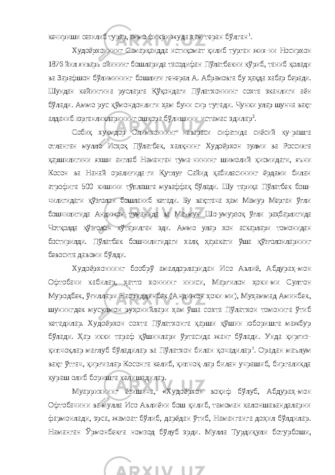 кечириши сезилиб турар, аммо фикри жуда ҳам теран бўлган 1 . Худоёрхоннинг Самарқандда истиқомат қилиб турган жия- ни Носирхон 1876 йил январь ойининг бошларида тасодифан Пўлатбекни кўриб, таниб қолади ва Зарафшон бўлимининг бошлиғи генерал А. Абрамовга бу ҳақда хабар беради. Шундан кейингина русларга Қўқондаги Пўлатхоннинг сохта эканлиги аён бўлади. Аммо рус қўмондонлиги ҳам буни сир тутади. Чунки улар шунча вақт алданиб юрганликларининг ошкора бўлишини истамас эдилар 2 . Собиқ хукмдор Олимхоннинг невараси сифатида сиёсий ку- рашга отланган мулло Исҳоқ Пўлатбек, халқнинг Худоёрхон зулми ва Россияга қаршилигини яхши англаб Наманган тума- нининг шимолий қисмидаги, яъни Косон ва Нанай оралиғида-ги Қутлуғ Сайид қабиласининг ёрдами билан атрофига 500 кишини тўплашга муваффақ бўлади. Шу тариқа Пўлатбек бош- чилигидаги қўзғолон бошланиб кетади. Бу вақтгача ҳам Мамур Мерган ўғли бошчилигида Андижон туманида ва Маъмун Шо- умурзоқ ўғли раҳбарлигида Чотқолда қўзғолон кўтарилган эди. Аммо улар хон аскарлари томонидан бостирилди. Пўлатбек бошчилигидаги халқ ҳаракати ўша қўзғолонларнинг бевосита давоми бўлди. Худоёрхоннинг бообрў амалдорларидан Исо Авлиё, Абдураҳ-мон Офтобачи кабилар, ҳатто хоннинг иниси, Марғилон ҳоки-ми Султон Муродбек, ўғиллари Насриддинбек (Андижон ҳоки-ми), Муҳаммад Аминбек, шунингдек мусулмон руҳонийлари ҳам ўша сохта Пўлатхон томонига ўтиб кетадилар. Худоёрхон сохта Пўлатхонга қарши қўшин юборишга мажбур бўлади. Ҳар икки тараф қўшинлари ўртасида жанг бўлади. Унда қирғиз- қипчоқлар мағлуб бўладилар ва Пўлатхон билан қочадилар 1 . Орадан маълум вақт ўтгач, қирғизлар Косонга келиб, қипчоқ-лар билан учрашиб, биргаликда кураш олиб боришга келишадилар. Муаррихнинг ёзишича, «Худоёрхон воқиф бўлуб, Абдураҳ-мон Офтобачини ва мулла Исо Авлиёни бош қилиб, тамоман калоншавандаларни фармонлади, эрса, жамоат бўлиб, дарёдан ўтиб, Наманганга доҳил бўлдилар. Наманган Ўрмонбекға ном зод бўлуб эрди. Мулла Турдиқули ботурбоши, 