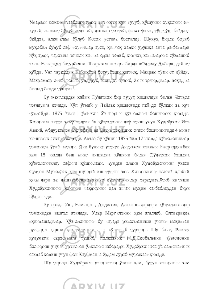 Умарали хожа- мирзабоши эрди. Бир-икки кун туруб, қўшунни орқасини ет- куриб, жамоат бўлуб отланиб, лашкар тортиб, фавж-фавж, тўп-тўп, байдоқ- байдоқ, алам-алам бўлуб Косон устиға бостилар. Шукуҳ бирла бориб муқобил бўлуб саф торттилар эрса, қипчоқ халқи урушқа анча рағбатлари йўқ эрди, чароким кечаси хат ва одам келиб, қипчоқ катталариға сўзлашиб экан. Назирқул бо турбоши Шаҳрихон аскари бирла «Оллоҳу Акбар», деб от қўйди. Унг тарафдин Кийикбой ботурбоши қипчоқ, Махрам тўпи от қўйди. Махрамлар отиб, чопиб, ўлдуруб, заҳмдор қилиб, ёвни қочирдилар. Беҳад ва беадад банди тушти» 2 . Бу жанглардан кейин Пўлатхон бир гуруҳ кишилари билан Чотқол тоғларига қочади. Кўп ўтмай у Лайлак қишлоғида пай-до бўлади ва куч тўплайди. 1875 йили Пўлатхон Ўзгандаги қўзғолонга бошчилик қилади. Хонликка катта хавф солган бу қўзғолонни даф этиш учун Худоёрхон Исо Авлиё, Абдураҳмон Офтобачи ва Саримсоқ эшик оғаси бошчилигида 4 минг ки-шилик аскар юборади. Аммо бу қўшин 1875 йил 17 июлда қўзғолончилар томонига ўтиб кетади. Яна бунинг устига Анди жон ҳокими Насриддинбек ҳам 18 июлда беш минг кишилик қўшини билан Пўлатхон бошлиқ қўзғолончилар сафига қўши-лади. Бундан олдин Худоёрхоннинг укаси Султон Муродбек ҳам шундай иш тутган эди. Хонликнинг асосий ҳарбий қисм-лари ва лашкарбошиларнинг қўзғолончилар тарафига.ўтиб ке-тиши Худоёрхоннинг кейинги тақдирини ҳал этган муҳим са-баблардан бири бўлган эди. Бу орада Уш, Наманган, Андижон, Асака шаҳарлари қўзғо лончилар томонидан ишғол этилади. Улар Марғилонни ҳам эгаллаб, Олтиариққа яқинлашадилар. Қўзғолоннинг бу тарзда ривожланиши унинг моҳиятан русларга қарши қаратилганлиги-ни кўрсатиб турарди. Шу боис, Россия ҳукумати саросимага тушиб, полковник М.Д.Скобелевни қўзғолонни бостириш учун Туркистон ўлкасига юборади. Худоёрхон эса ўз салтанатини саклаб қолиш учун фон Кауфманга ёрдам сўраб мурожаат қилади. Шу тариқа Худоёрхон узил-кесил ўзини ҳам, бутун хонлик ни хам 