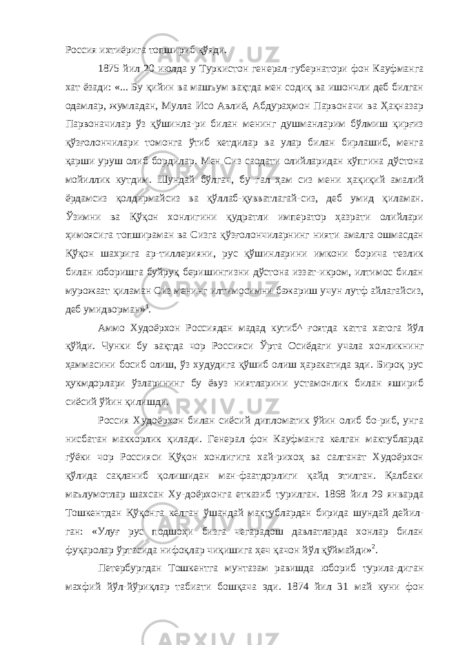 Россия ихтиёрига топшириб қўяди. 1875 йил 20 июлда у Туркистон генерал-губернатори фон Кауфманга хат ёзади: «... Бу қийин ва машъум вақтда мен содиқ ва ишончли деб билган одамлар, жумладан, Мулла Исо Авлиё, Абдураҳмон Парвоначи ва Ҳақназар Парвоначилар ўз қўшинла-ри билан менинг душманларим бўлмиш қирғиз қўзғолончилари томонга ўтиб кетдилар ва улар билан бирлашиб, менга қарши уруш олиб бордилар. Мен Сиз саодати олийларидан кўпгина дўстона мойиллик кутдим. Шундай бўлгач, бу гал ҳам сиз мени ҳақиқий амалий ёрдамсиз қолдирмайсиз ва қўллаб-қувватлагай-сиз, деб умид қиламан. Ўзимни ва Қўқон хонлигини қудратли император ҳазрати олийлари ҳимоясига топшираман ва Сизга қўзғолончиларнинг нияти амалга ошмасдан Қўқон шахрига ар-тиллерияни, рус қўшинларини имкони борича тезлик билан юборишга буйруқ беришингизни дўстона иззат-икром, илтимос билан мурожаат қиламан Сиз менинг илтимосимни бажариш учун лутф айлагайсиз, деб умидворман» 1 . Аммо Худоёрхон Россиядан мадад кутиб^ ғоятда катта хатога йўл қўйди. Чунки бу вақтда чор Россияси Ўрта Осиёдаги учала хонликнинг ҳаммасини босиб олиш, ўз худудига қўшиб олиш ҳаракатида эди. Бироқ рус ҳукмдорлари ўзларининг бу ёвуз ниятларини устамонлик билан яшириб сиёсий ўйин қилишди. Россия Худоёрхон билан сиёсий дипломатик ўйин олиб бо-риб, унга нисбатан маккорлик қилади. Генерал фон Кауфманга келган мактубларда гўёки чор Россияси Қўқон хонлигига хай-рихоҳ ва салтанат Худоёрхон қўлида сақланиб қолишидан ман-фаатдорлиги қайд этилган. Қалбаки маълумотлар шахсан Ху-доёрхонга етказиб турилган. 1868 йил 29 январда Тошкентдан Қўқонга келган ўшандай мактублардан бирида шундай дейил- ган: «Улуғ рус подшоҳи бизга чегарадош давлатларда хонлар билан фуқаролар ўртасида нифоқлар чиқишига ҳеч қачон йўл қўймайди» 2 . Петербургдан Тошкентга мунтазам равишда юбориб турила-диган махфий йўл-йўриқлар табиати бошқача эди. 1874 йил 31 май куни фон 