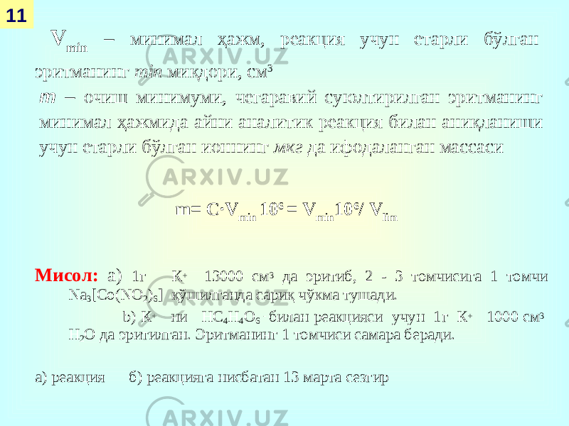 Мисол: a) 1г К + 13000 c м 3 да эритиб, 2 - 3 томчисига 1 томчи Na 3 [Co(NO 2 ) 6 ] қ ў шилганда сариқ чўкма тушади. b) К + ни НС 4 Н 4 О 6 - билан реакцияси учун 1г К + 1000 c м 3 H 2 O да эритилган. Эритма нинг 1 томчиси самара беради. а) реакция б) реакцияга нисбатан 13 марта сезгир V min – минимал ҳажм, реакция учун етарли бўлган эритманинг min миқдори, см 311 m – очиш минимуми, чегаравий суюлтирилган эритманинг минимал ҳажмида айни аналитик реакция билан аниқланиши учун етарли бўлган ионнинг мкг да ифодаланган массаси m = C∙V min 10 6 = V min 10 6 / V lim 