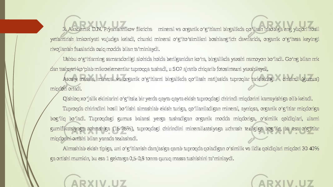 3 . Akademik D.N. Pryanishnikov fikricha – mineral va organik o‘g‘itlarni birgalikda qo‘llash hisobiga eng yuqori hosil yetishtirish imkoniyati vujudga keladi, chunki mineral o‘g‘ito‘simlikni boshlang‘ich davrlarida, organik o‘g‘itesa keyingi rivojlanish fazalarida oziq modda bilan ta’minlaydi. Ushbu o‘g‘itlarning samaradorligi alohida holda berilganidan ko‘ra, birgalikda yaxshi namoyon bo‘ladi. Go‘ng bilan nrk dan tashqari ko‘plab mikroelementlar tuproqqa tushadi, u SO2 ajratib chiqarib fotosintezni yaxshilaydi. Asosiy masala, mineral va organik o‘g‘itlarni birgalikda qo‘llash natijasida tuproqlar tarkibidagi - chirindi (gumus) miqdori ortadi. Qishloq xo‘jalik ekinlarini o‘g‘itsiz bir yerda qayta-qayta ekish tuproqdagi chirindi miqdorini kamayishiga olib keladi. Tuproqda chirindini hosil bo‘lishi almashlab ekish turiga, qo‘llaniladigan mineral, ayniqsa, organik o‘g‘itlar miqdoriga bog‘liq bo‘ladi. Tuproqdagi gumus balansi yerga tushadigan organik modda miqdoriga, o‘simlik qoldiqlari, ularni gumifikatsiyaga uchrashiga (15-25%), tuproqdagi chirindini mineralizatsiyaga uchrash tezligiga bog‘liq, bu esa o‘g‘itlar miqdorini ortishi bilan yanada tezlashadi. Almashlab ekish tipiga, uni o‘g‘itlanish darajasiga qarab tuproqda qoladigan o‘simlik va ildiz qoldiqlari miqdori 30-40% ga ortishi mumkin, bu esa 1 gektarga 0,5-0,8 tonna quruq massa tushishini ta’minlaydi. 