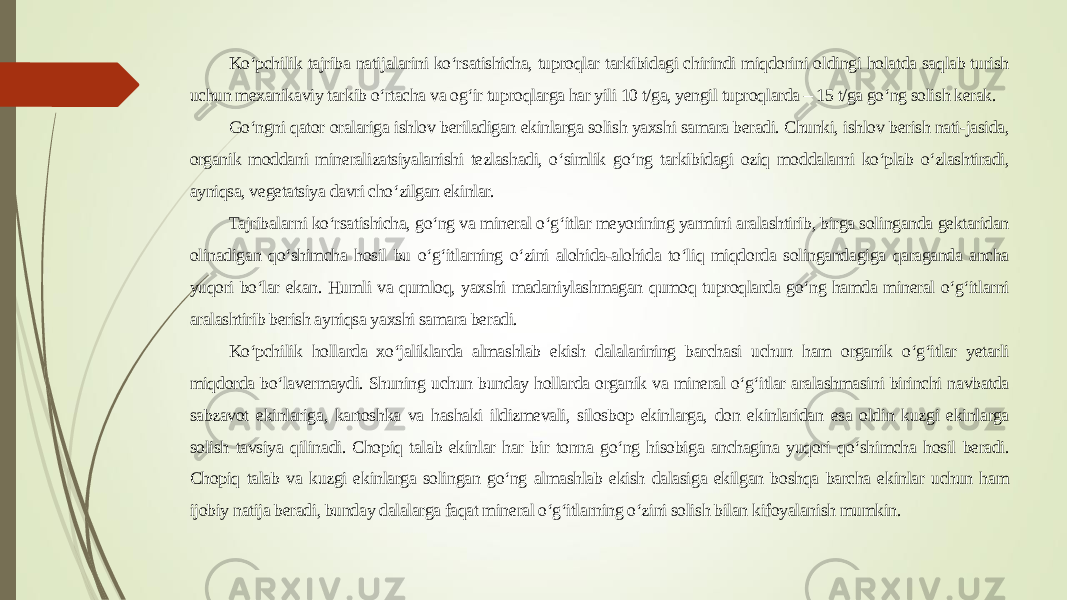 Ko‘pchilik tajriba natijalarini ko‘rsatishicha, tuproqlar tarkibidagi chirindi miqdorini oldingi holatda saqlab turish uchun mexanikaviy tarkib o‘rtacha va og‘ir tuproqlarga har yili 10 t/ga, yengil tuproqlarda – 15 t/ga go‘ng solish kerak. Go‘ngni qator oralariga ishlov beriladigan ekinlarga solish yaxshi samara beradi. Chunki, ishlov berish nati-jasida, organik moddani mineralizatsiyalanishi tezlashadi, o‘simlik go‘ng tarkibidagi oziq moddalarni ko‘plab o‘zlashtiradi, ayniqsa, vegetatsiya davri cho‘zilgan ekinlar. Tajribalarni ko‘rsatishicha, go‘ng va mineral o‘g‘itlar meyorining yarmini aralashtirib, birga solinganda gektaridan olinadigan qo‘shimcha hosil bu o‘g‘itlarning o‘zini alohida-alohida to‘liq miqdorda solingandagiga qaraganda ancha yuqori bo‘lar ekan. Humli va qumloq, yaxshi madaniylashmagan qumoq tuproqlarda go‘ng hamda mineral o‘g‘itlarni aralashtirib berish ayniqsa yaxshi samara beradi. Ko‘pchilik hollarda xo‘jaliklarda almashlab ekish dalalarining barchasi uchun ham organik o‘g‘itlar yetarli miqdorda bo‘lavermaydi. Shuning uchun bunday hollarda organik va mineral o‘g‘itlar aralashmasini birinchi navbatda sabzavot ekinlariga, kartoshka va hashaki ildizmevali, silosbop ekinlarga, don ekinlaridan esa oldin kuzgi ekinlarga solish tavsiya qilinadi. Chopiq talab ekinlar har bir tonna go‘ng hisobiga anchagina yuqori qo‘shimcha hosil beradi. Chopiq talab va kuzgi ekinlarga solingan go‘ng almashlab ekish dalasiga ekilgan boshqa barcha ekinlar uchun ham ijobiy natija beradi, bunday dalalarga faqat mineral o‘g‘itlarning o‘zini solish bilan kifoyalanish mumkin. 