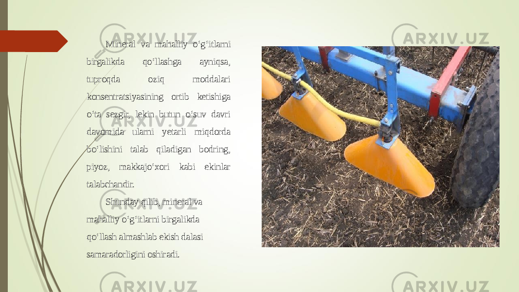 Mineral va mahalliy o‘g‘itlarni birgalikda qo‘llashga ayniqsa, tuproqda oziq moddalari konsentratsiyasining ortib ketishiga o‘ta sezgir, lekin butun o‘suv davri davomida ularni yetarli miqdorda bo‘lishini talab qiladigan bodring, piyoz, makkajo‘xori kabi ekinlar talabchandir. Shunday qilib, mineral va mahalliy o‘g‘itlarni birgalikda qo‘llash almashlab ekish dalasi samaradorligini oshiradi. 